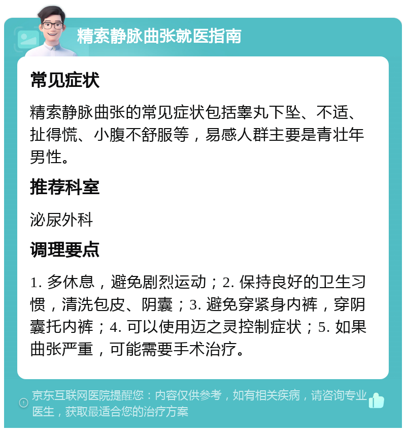 精索静脉曲张就医指南 常见症状 精索静脉曲张的常见症状包括睾丸下坠、不适、扯得慌、小腹不舒服等，易感人群主要是青壮年男性。 推荐科室 泌尿外科 调理要点 1. 多休息，避免剧烈运动；2. 保持良好的卫生习惯，清洗包皮、阴囊；3. 避免穿紧身内裤，穿阴囊托内裤；4. 可以使用迈之灵控制症状；5. 如果曲张严重，可能需要手术治疗。