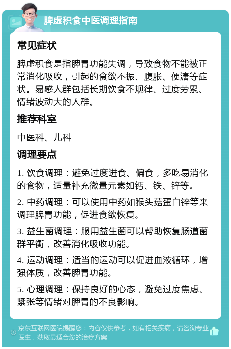 脾虚积食中医调理指南 常见症状 脾虚积食是指脾胃功能失调，导致食物不能被正常消化吸收，引起的食欲不振、腹胀、便溏等症状。易感人群包括长期饮食不规律、过度劳累、情绪波动大的人群。 推荐科室 中医科、儿科 调理要点 1. 饮食调理：避免过度进食、偏食，多吃易消化的食物，适量补充微量元素如钙、铁、锌等。 2. 中药调理：可以使用中药如猴头菇蛋白锌等来调理脾胃功能，促进食欲恢复。 3. 益生菌调理：服用益生菌可以帮助恢复肠道菌群平衡，改善消化吸收功能。 4. 运动调理：适当的运动可以促进血液循环，增强体质，改善脾胃功能。 5. 心理调理：保持良好的心态，避免过度焦虑、紧张等情绪对脾胃的不良影响。