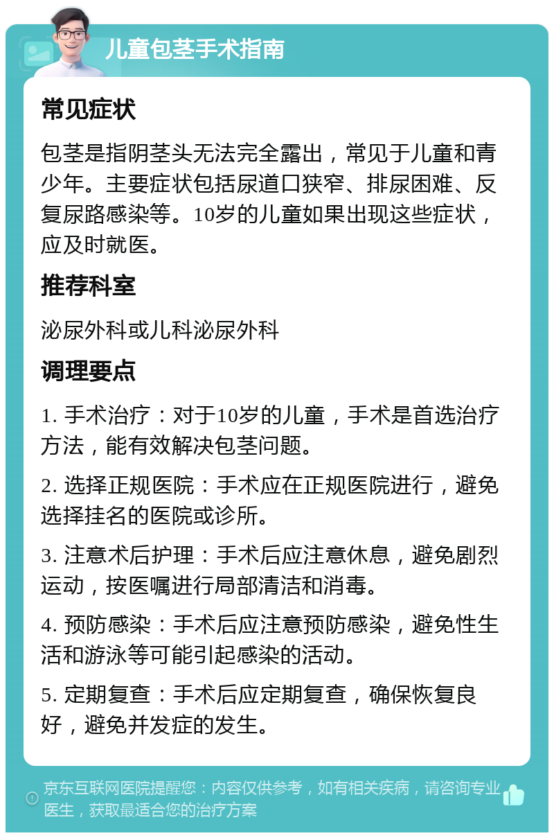 儿童包茎手术指南 常见症状 包茎是指阴茎头无法完全露出，常见于儿童和青少年。主要症状包括尿道口狭窄、排尿困难、反复尿路感染等。10岁的儿童如果出现这些症状，应及时就医。 推荐科室 泌尿外科或儿科泌尿外科 调理要点 1. 手术治疗：对于10岁的儿童，手术是首选治疗方法，能有效解决包茎问题。 2. 选择正规医院：手术应在正规医院进行，避免选择挂名的医院或诊所。 3. 注意术后护理：手术后应注意休息，避免剧烈运动，按医嘱进行局部清洁和消毒。 4. 预防感染：手术后应注意预防感染，避免性生活和游泳等可能引起感染的活动。 5. 定期复查：手术后应定期复查，确保恢复良好，避免并发症的发生。