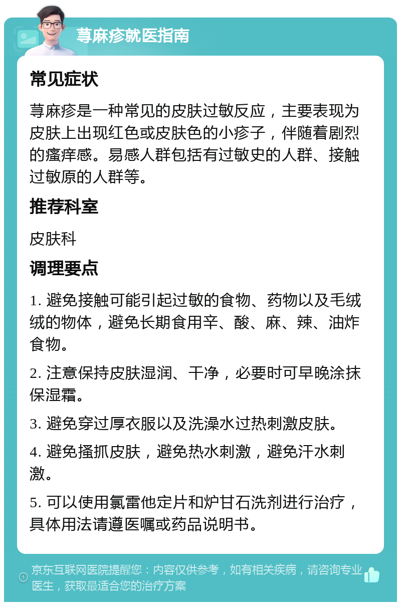 荨麻疹就医指南 常见症状 荨麻疹是一种常见的皮肤过敏反应，主要表现为皮肤上出现红色或皮肤色的小疹子，伴随着剧烈的瘙痒感。易感人群包括有过敏史的人群、接触过敏原的人群等。 推荐科室 皮肤科 调理要点 1. 避免接触可能引起过敏的食物、药物以及毛绒绒的物体，避免长期食用辛、酸、麻、辣、油炸食物。 2. 注意保持皮肤湿润、干净，必要时可早晚涂抹保湿霜。 3. 避免穿过厚衣服以及洗澡水过热刺激皮肤。 4. 避免搔抓皮肤，避免热水刺激，避免汗水刺激。 5. 可以使用氯雷他定片和炉甘石洗剂进行治疗，具体用法请遵医嘱或药品说明书。