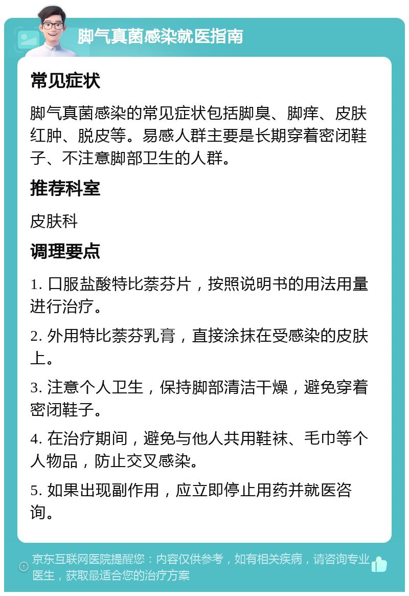 脚气真菌感染就医指南 常见症状 脚气真菌感染的常见症状包括脚臭、脚痒、皮肤红肿、脱皮等。易感人群主要是长期穿着密闭鞋子、不注意脚部卫生的人群。 推荐科室 皮肤科 调理要点 1. 口服盐酸特比萘芬片，按照说明书的用法用量进行治疗。 2. 外用特比萘芬乳膏，直接涂抹在受感染的皮肤上。 3. 注意个人卫生，保持脚部清洁干燥，避免穿着密闭鞋子。 4. 在治疗期间，避免与他人共用鞋袜、毛巾等个人物品，防止交叉感染。 5. 如果出现副作用，应立即停止用药并就医咨询。