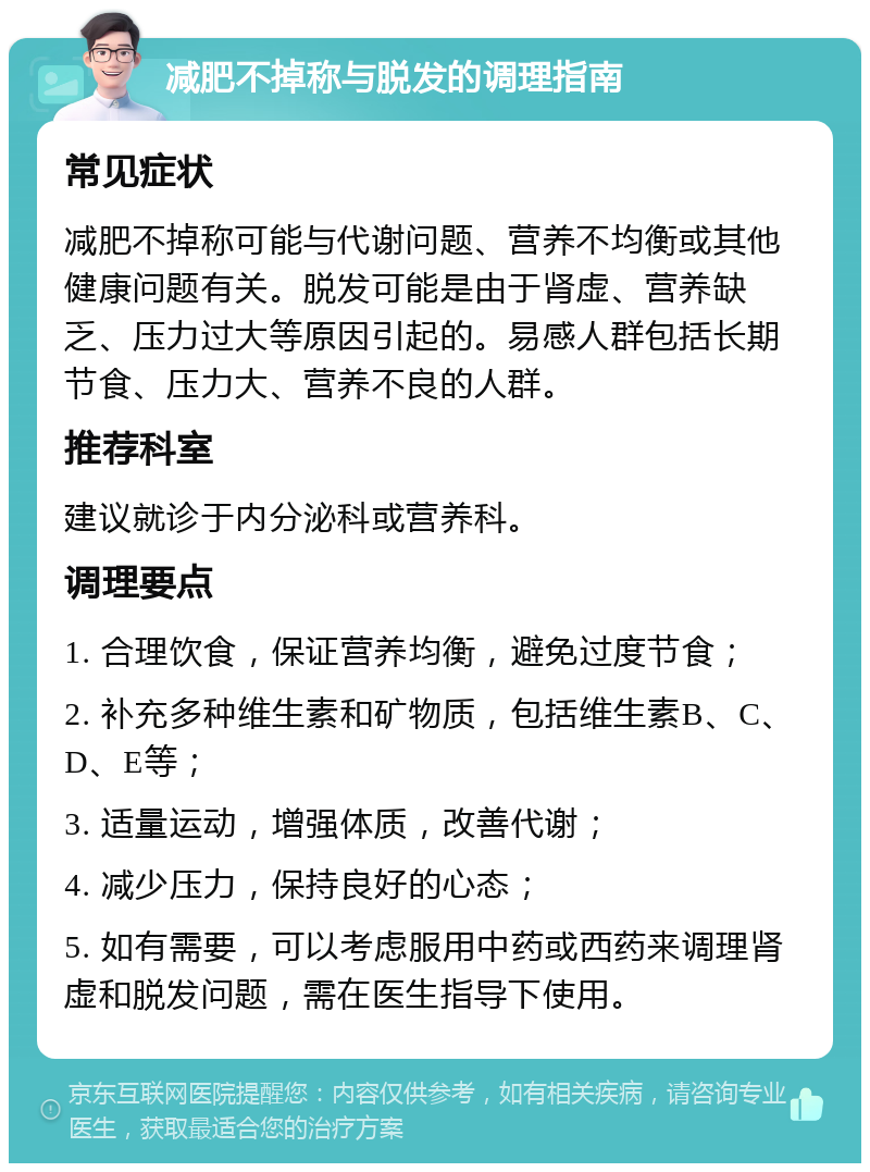 减肥不掉称与脱发的调理指南 常见症状 减肥不掉称可能与代谢问题、营养不均衡或其他健康问题有关。脱发可能是由于肾虚、营养缺乏、压力过大等原因引起的。易感人群包括长期节食、压力大、营养不良的人群。 推荐科室 建议就诊于内分泌科或营养科。 调理要点 1. 合理饮食，保证营养均衡，避免过度节食； 2. 补充多种维生素和矿物质，包括维生素B、C、D、E等； 3. 适量运动，增强体质，改善代谢； 4. 减少压力，保持良好的心态； 5. 如有需要，可以考虑服用中药或西药来调理肾虚和脱发问题，需在医生指导下使用。