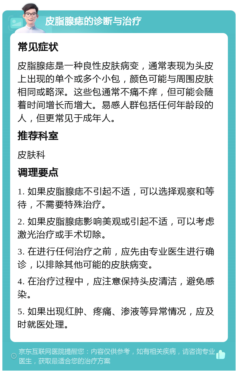 皮脂腺痣的诊断与治疗 常见症状 皮脂腺痣是一种良性皮肤病变，通常表现为头皮上出现的单个或多个小包，颜色可能与周围皮肤相同或略深。这些包通常不痛不痒，但可能会随着时间增长而增大。易感人群包括任何年龄段的人，但更常见于成年人。 推荐科室 皮肤科 调理要点 1. 如果皮脂腺痣不引起不适，可以选择观察和等待，不需要特殊治疗。 2. 如果皮脂腺痣影响美观或引起不适，可以考虑激光治疗或手术切除。 3. 在进行任何治疗之前，应先由专业医生进行确诊，以排除其他可能的皮肤病变。 4. 在治疗过程中，应注意保持头皮清洁，避免感染。 5. 如果出现红肿、疼痛、渗液等异常情况，应及时就医处理。