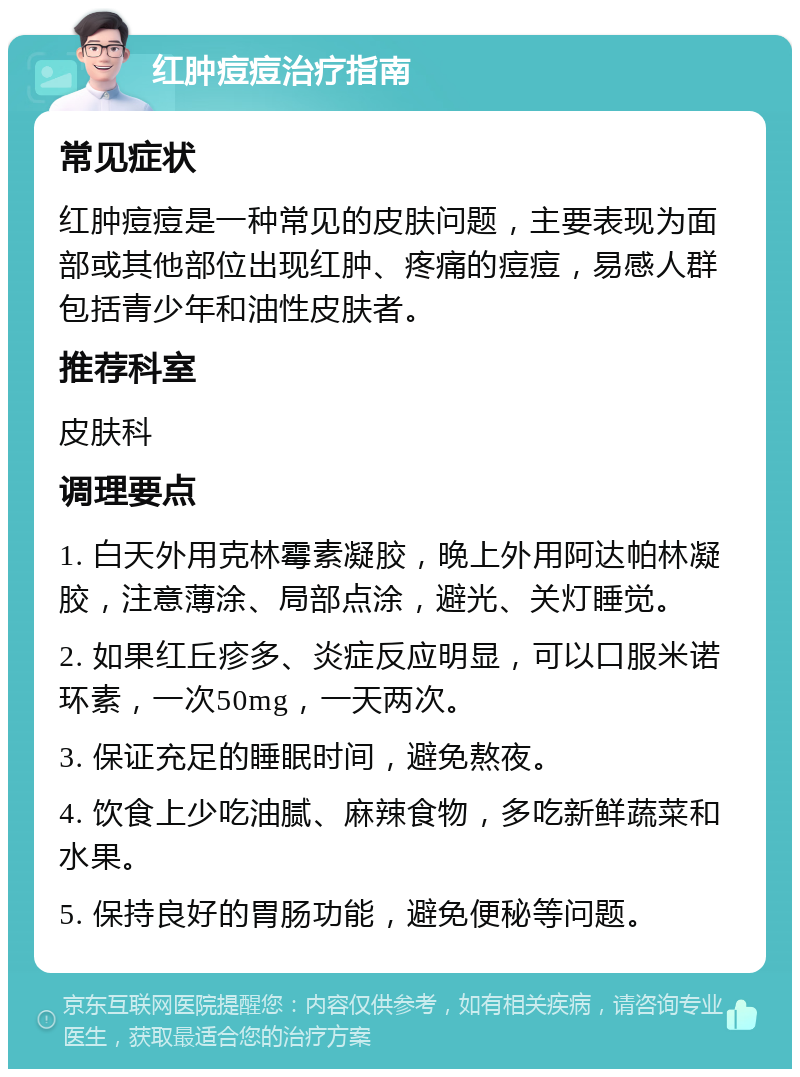 红肿痘痘治疗指南 常见症状 红肿痘痘是一种常见的皮肤问题，主要表现为面部或其他部位出现红肿、疼痛的痘痘，易感人群包括青少年和油性皮肤者。 推荐科室 皮肤科 调理要点 1. 白天外用克林霉素凝胶，晚上外用阿达帕林凝胶，注意薄涂、局部点涂，避光、关灯睡觉。 2. 如果红丘疹多、炎症反应明显，可以口服米诺环素，一次50mg，一天两次。 3. 保证充足的睡眠时间，避免熬夜。 4. 饮食上少吃油腻、麻辣食物，多吃新鲜蔬菜和水果。 5. 保持良好的胃肠功能，避免便秘等问题。