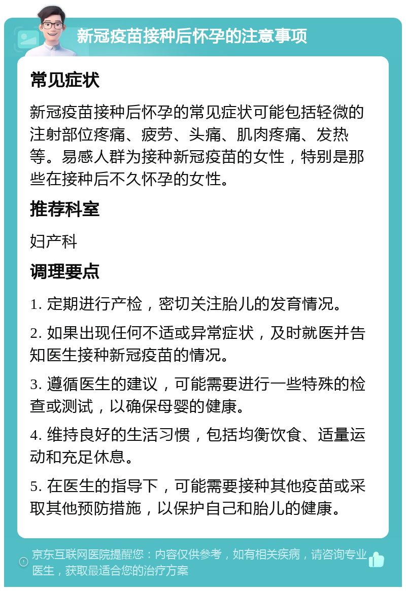 新冠疫苗接种后怀孕的注意事项 常见症状 新冠疫苗接种后怀孕的常见症状可能包括轻微的注射部位疼痛、疲劳、头痛、肌肉疼痛、发热等。易感人群为接种新冠疫苗的女性，特别是那些在接种后不久怀孕的女性。 推荐科室 妇产科 调理要点 1. 定期进行产检，密切关注胎儿的发育情况。 2. 如果出现任何不适或异常症状，及时就医并告知医生接种新冠疫苗的情况。 3. 遵循医生的建议，可能需要进行一些特殊的检查或测试，以确保母婴的健康。 4. 维持良好的生活习惯，包括均衡饮食、适量运动和充足休息。 5. 在医生的指导下，可能需要接种其他疫苗或采取其他预防措施，以保护自己和胎儿的健康。