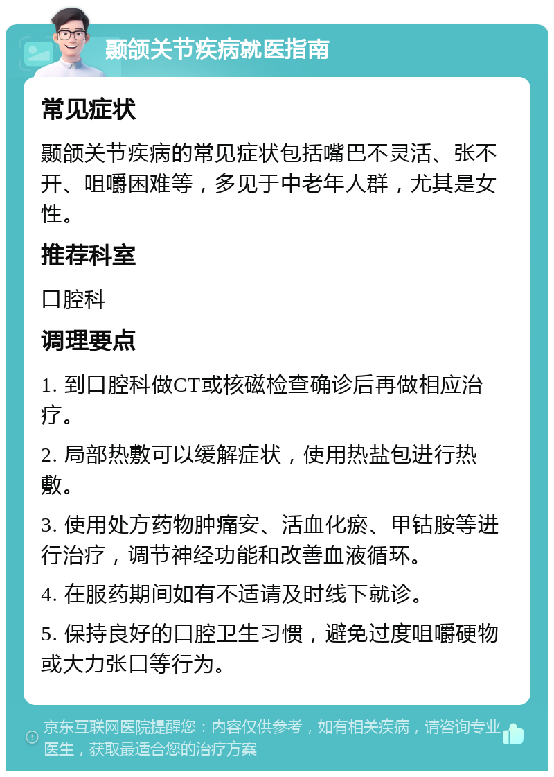 颞颌关节疾病就医指南 常见症状 颞颌关节疾病的常见症状包括嘴巴不灵活、张不开、咀嚼困难等，多见于中老年人群，尤其是女性。 推荐科室 口腔科 调理要点 1. 到口腔科做CT或核磁检查确诊后再做相应治疗。 2. 局部热敷可以缓解症状，使用热盐包进行热敷。 3. 使用处方药物肿痛安、活血化瘀、甲钴胺等进行治疗，调节神经功能和改善血液循环。 4. 在服药期间如有不适请及时线下就诊。 5. 保持良好的口腔卫生习惯，避免过度咀嚼硬物或大力张口等行为。