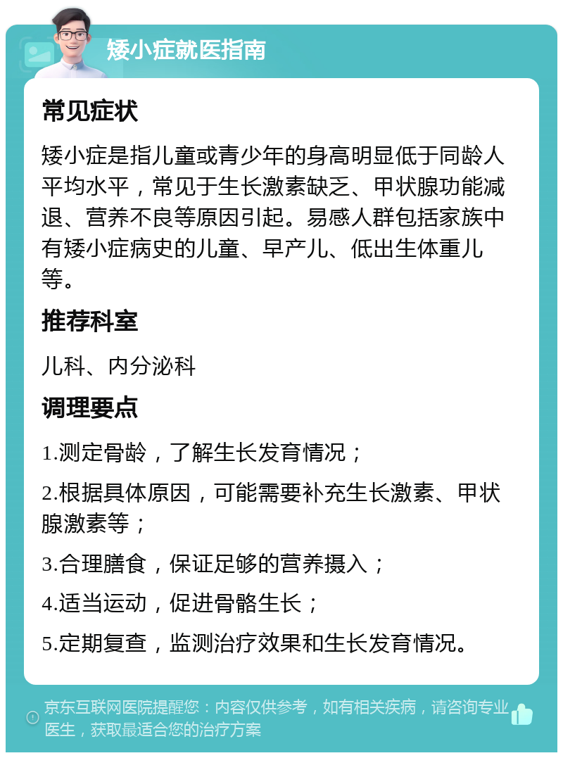 矮小症就医指南 常见症状 矮小症是指儿童或青少年的身高明显低于同龄人平均水平，常见于生长激素缺乏、甲状腺功能减退、营养不良等原因引起。易感人群包括家族中有矮小症病史的儿童、早产儿、低出生体重儿等。 推荐科室 儿科、内分泌科 调理要点 1.测定骨龄，了解生长发育情况； 2.根据具体原因，可能需要补充生长激素、甲状腺激素等； 3.合理膳食，保证足够的营养摄入； 4.适当运动，促进骨骼生长； 5.定期复查，监测治疗效果和生长发育情况。