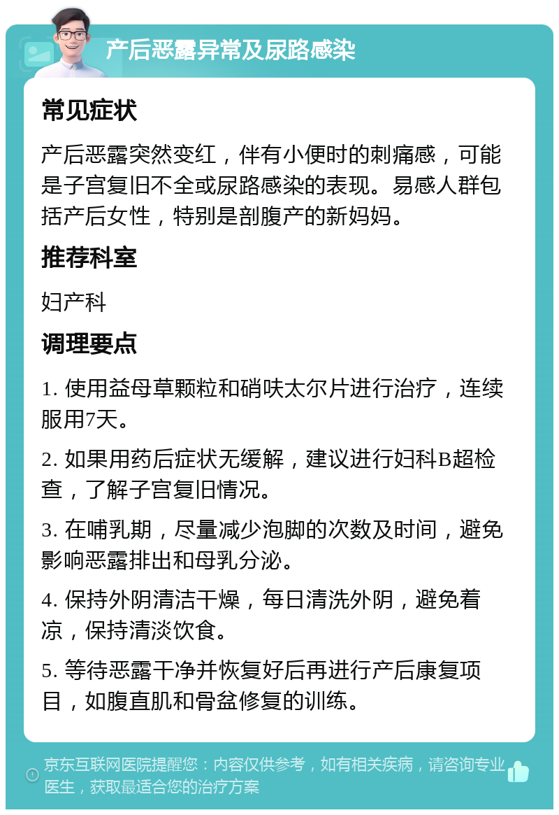 产后恶露异常及尿路感染 常见症状 产后恶露突然变红，伴有小便时的刺痛感，可能是子宫复旧不全或尿路感染的表现。易感人群包括产后女性，特别是剖腹产的新妈妈。 推荐科室 妇产科 调理要点 1. 使用益母草颗粒和硝呋太尔片进行治疗，连续服用7天。 2. 如果用药后症状无缓解，建议进行妇科B超检查，了解子宫复旧情况。 3. 在哺乳期，尽量减少泡脚的次数及时间，避免影响恶露排出和母乳分泌。 4. 保持外阴清洁干燥，每日清洗外阴，避免着凉，保持清淡饮食。 5. 等待恶露干净并恢复好后再进行产后康复项目，如腹直肌和骨盆修复的训练。