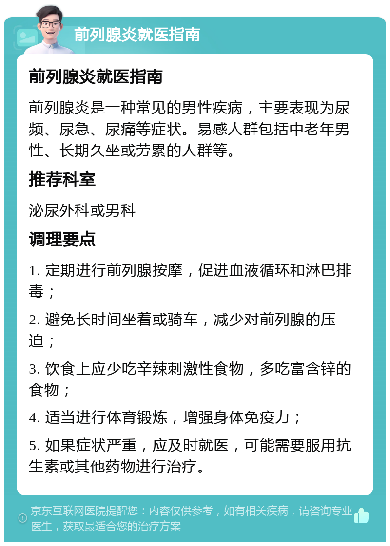 前列腺炎就医指南 前列腺炎就医指南 前列腺炎是一种常见的男性疾病，主要表现为尿频、尿急、尿痛等症状。易感人群包括中老年男性、长期久坐或劳累的人群等。 推荐科室 泌尿外科或男科 调理要点 1. 定期进行前列腺按摩，促进血液循环和淋巴排毒； 2. 避免长时间坐着或骑车，减少对前列腺的压迫； 3. 饮食上应少吃辛辣刺激性食物，多吃富含锌的食物； 4. 适当进行体育锻炼，增强身体免疫力； 5. 如果症状严重，应及时就医，可能需要服用抗生素或其他药物进行治疗。