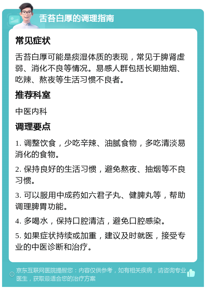 舌苔白厚的调理指南 常见症状 舌苔白厚可能是痰湿体质的表现，常见于脾肾虚弱、消化不良等情况。易感人群包括长期抽烟、吃辣、熬夜等生活习惯不良者。 推荐科室 中医内科 调理要点 1. 调整饮食，少吃辛辣、油腻食物，多吃清淡易消化的食物。 2. 保持良好的生活习惯，避免熬夜、抽烟等不良习惯。 3. 可以服用中成药如六君子丸、健脾丸等，帮助调理脾胃功能。 4. 多喝水，保持口腔清洁，避免口腔感染。 5. 如果症状持续或加重，建议及时就医，接受专业的中医诊断和治疗。