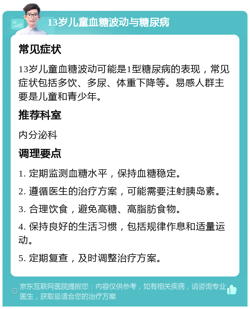 13岁儿童血糖波动与糖尿病 常见症状 13岁儿童血糖波动可能是1型糖尿病的表现，常见症状包括多饮、多尿、体重下降等。易感人群主要是儿童和青少年。 推荐科室 内分泌科 调理要点 1. 定期监测血糖水平，保持血糖稳定。 2. 遵循医生的治疗方案，可能需要注射胰岛素。 3. 合理饮食，避免高糖、高脂肪食物。 4. 保持良好的生活习惯，包括规律作息和适量运动。 5. 定期复查，及时调整治疗方案。