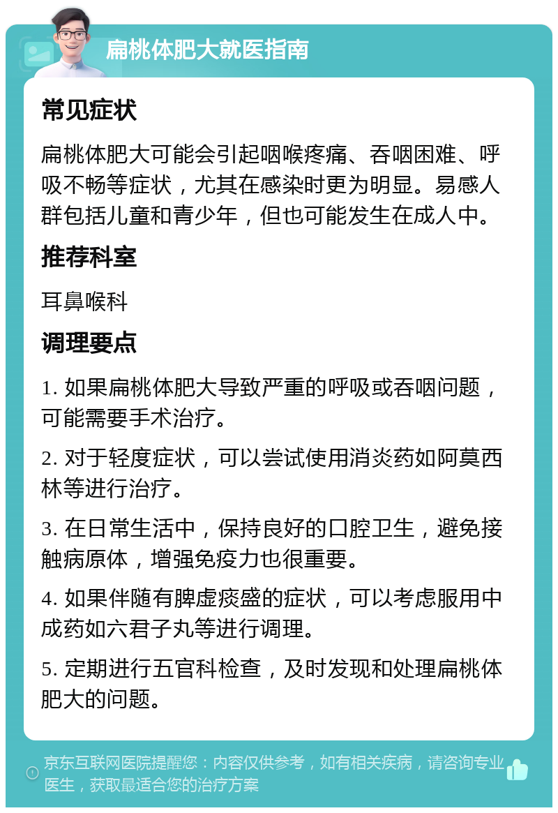 扁桃体肥大就医指南 常见症状 扁桃体肥大可能会引起咽喉疼痛、吞咽困难、呼吸不畅等症状，尤其在感染时更为明显。易感人群包括儿童和青少年，但也可能发生在成人中。 推荐科室 耳鼻喉科 调理要点 1. 如果扁桃体肥大导致严重的呼吸或吞咽问题，可能需要手术治疗。 2. 对于轻度症状，可以尝试使用消炎药如阿莫西林等进行治疗。 3. 在日常生活中，保持良好的口腔卫生，避免接触病原体，增强免疫力也很重要。 4. 如果伴随有脾虚痰盛的症状，可以考虑服用中成药如六君子丸等进行调理。 5. 定期进行五官科检查，及时发现和处理扁桃体肥大的问题。