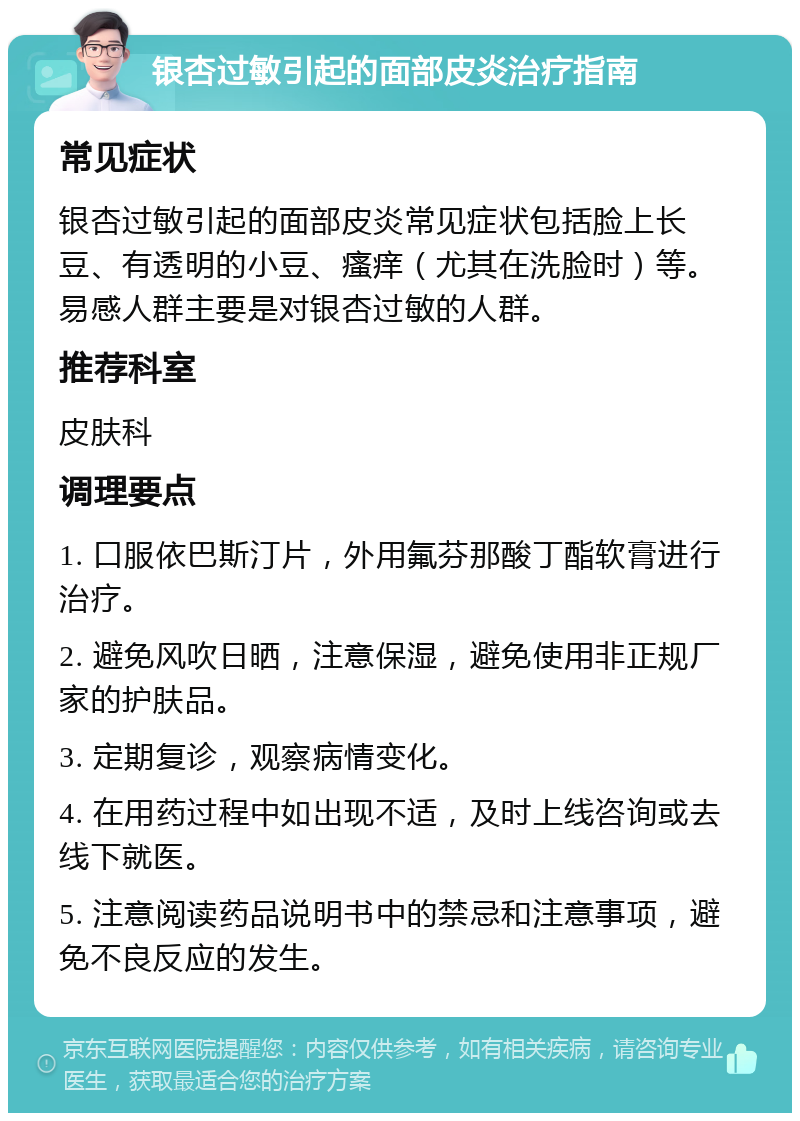 银杏过敏引起的面部皮炎治疗指南 常见症状 银杏过敏引起的面部皮炎常见症状包括脸上长豆、有透明的小豆、瘙痒（尤其在洗脸时）等。易感人群主要是对银杏过敏的人群。 推荐科室 皮肤科 调理要点 1. 口服依巴斯汀片，外用氟芬那酸丁酯软膏进行治疗。 2. 避免风吹日晒，注意保湿，避免使用非正规厂家的护肤品。 3. 定期复诊，观察病情变化。 4. 在用药过程中如出现不适，及时上线咨询或去线下就医。 5. 注意阅读药品说明书中的禁忌和注意事项，避免不良反应的发生。