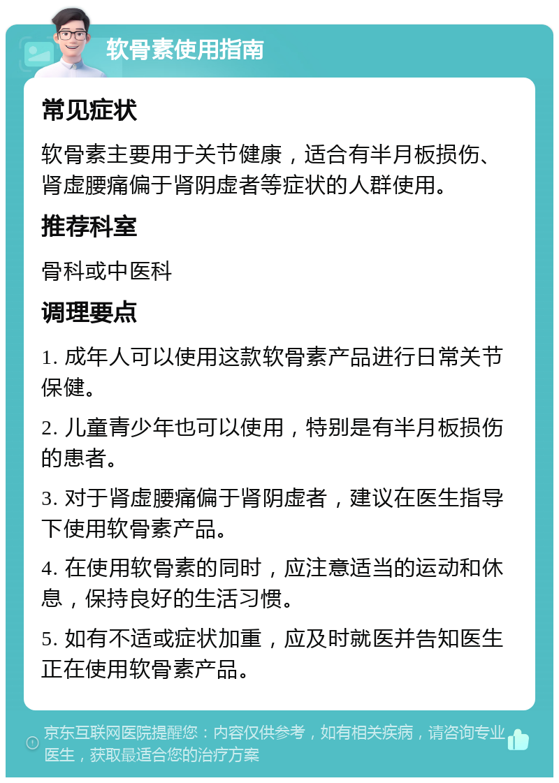 软骨素使用指南 常见症状 软骨素主要用于关节健康，适合有半月板损伤、肾虚腰痛偏于肾阴虚者等症状的人群使用。 推荐科室 骨科或中医科 调理要点 1. 成年人可以使用这款软骨素产品进行日常关节保健。 2. 儿童青少年也可以使用，特别是有半月板损伤的患者。 3. 对于肾虚腰痛偏于肾阴虚者，建议在医生指导下使用软骨素产品。 4. 在使用软骨素的同时，应注意适当的运动和休息，保持良好的生活习惯。 5. 如有不适或症状加重，应及时就医并告知医生正在使用软骨素产品。