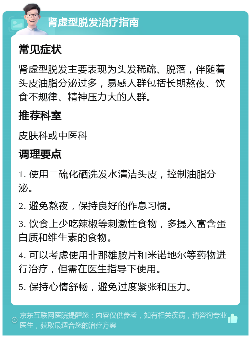 肾虚型脱发治疗指南 常见症状 肾虚型脱发主要表现为头发稀疏、脱落，伴随着头皮油脂分泌过多，易感人群包括长期熬夜、饮食不规律、精神压力大的人群。 推荐科室 皮肤科或中医科 调理要点 1. 使用二硫化硒洗发水清洁头皮，控制油脂分泌。 2. 避免熬夜，保持良好的作息习惯。 3. 饮食上少吃辣椒等刺激性食物，多摄入富含蛋白质和维生素的食物。 4. 可以考虑使用非那雄胺片和米诺地尔等药物进行治疗，但需在医生指导下使用。 5. 保持心情舒畅，避免过度紧张和压力。