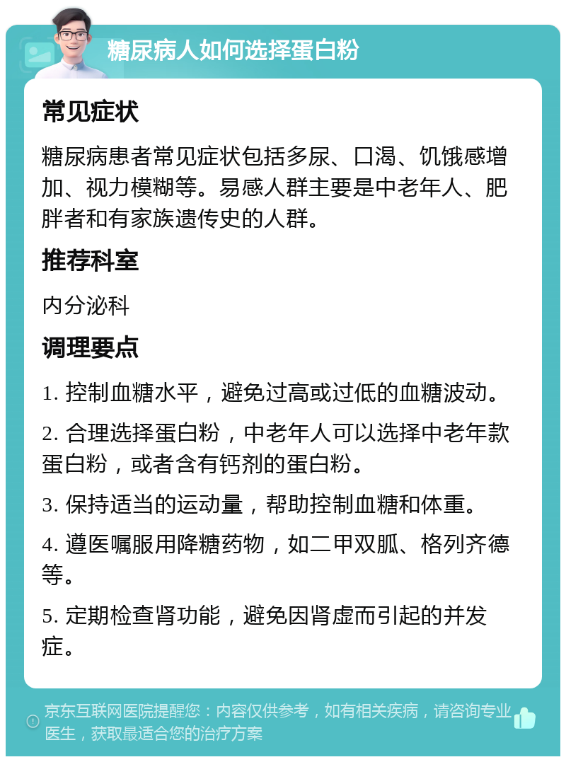 糖尿病人如何选择蛋白粉 常见症状 糖尿病患者常见症状包括多尿、口渴、饥饿感增加、视力模糊等。易感人群主要是中老年人、肥胖者和有家族遗传史的人群。 推荐科室 内分泌科 调理要点 1. 控制血糖水平，避免过高或过低的血糖波动。 2. 合理选择蛋白粉，中老年人可以选择中老年款蛋白粉，或者含有钙剂的蛋白粉。 3. 保持适当的运动量，帮助控制血糖和体重。 4. 遵医嘱服用降糖药物，如二甲双胍、格列齐德等。 5. 定期检查肾功能，避免因肾虚而引起的并发症。