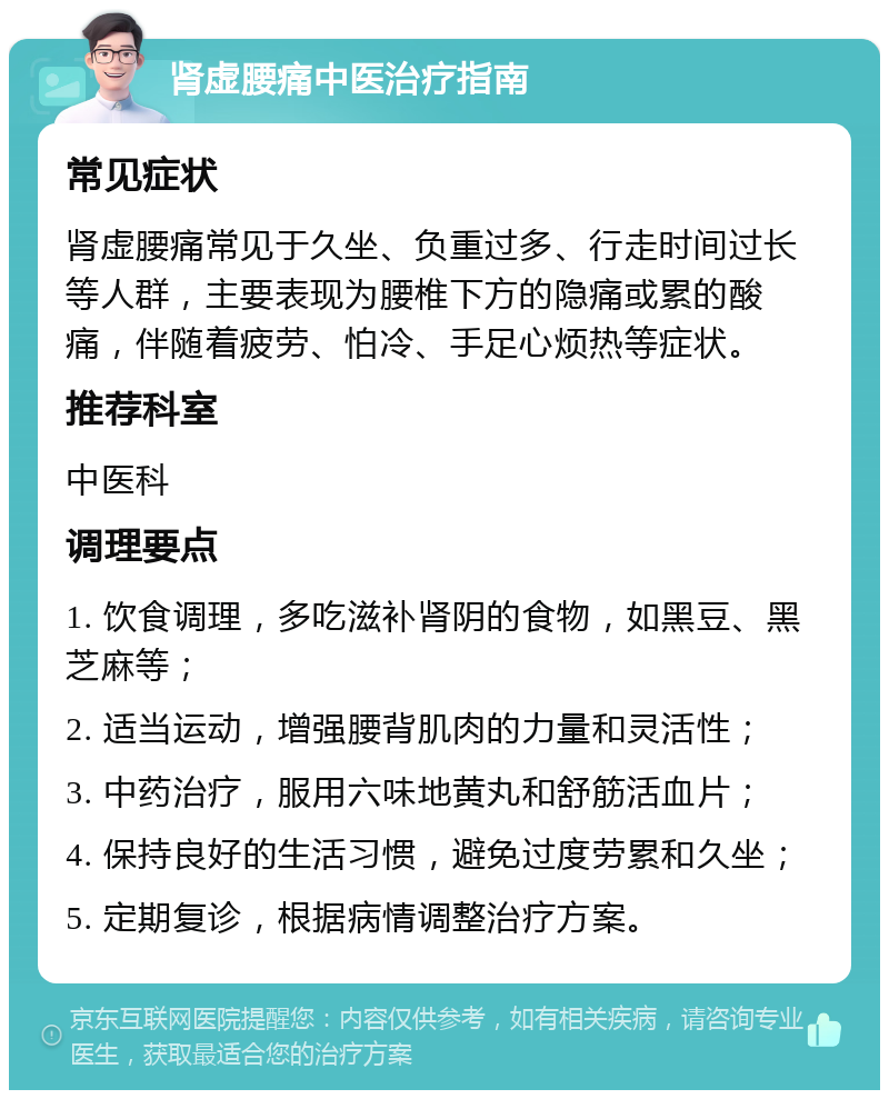 肾虚腰痛中医治疗指南 常见症状 肾虚腰痛常见于久坐、负重过多、行走时间过长等人群，主要表现为腰椎下方的隐痛或累的酸痛，伴随着疲劳、怕冷、手足心烦热等症状。 推荐科室 中医科 调理要点 1. 饮食调理，多吃滋补肾阴的食物，如黑豆、黑芝麻等； 2. 适当运动，增强腰背肌肉的力量和灵活性； 3. 中药治疗，服用六味地黄丸和舒筋活血片； 4. 保持良好的生活习惯，避免过度劳累和久坐； 5. 定期复诊，根据病情调整治疗方案。