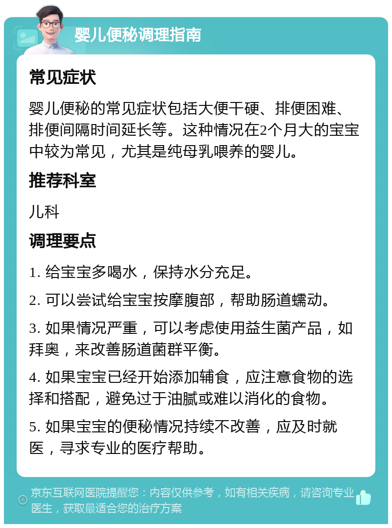 婴儿便秘调理指南 常见症状 婴儿便秘的常见症状包括大便干硬、排便困难、排便间隔时间延长等。这种情况在2个月大的宝宝中较为常见，尤其是纯母乳喂养的婴儿。 推荐科室 儿科 调理要点 1. 给宝宝多喝水，保持水分充足。 2. 可以尝试给宝宝按摩腹部，帮助肠道蠕动。 3. 如果情况严重，可以考虑使用益生菌产品，如拜奥，来改善肠道菌群平衡。 4. 如果宝宝已经开始添加辅食，应注意食物的选择和搭配，避免过于油腻或难以消化的食物。 5. 如果宝宝的便秘情况持续不改善，应及时就医，寻求专业的医疗帮助。