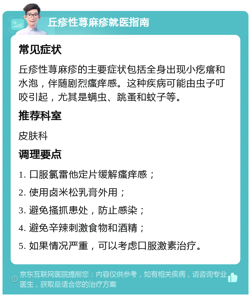 丘疹性荨麻疹就医指南 常见症状 丘疹性荨麻疹的主要症状包括全身出现小疙瘩和水泡，伴随剧烈瘙痒感。这种疾病可能由虫子叮咬引起，尤其是螨虫、跳蚤和蚊子等。 推荐科室 皮肤科 调理要点 1. 口服氯雷他定片缓解瘙痒感； 2. 使用卤米松乳膏外用； 3. 避免搔抓患处，防止感染； 4. 避免辛辣刺激食物和酒精； 5. 如果情况严重，可以考虑口服激素治疗。