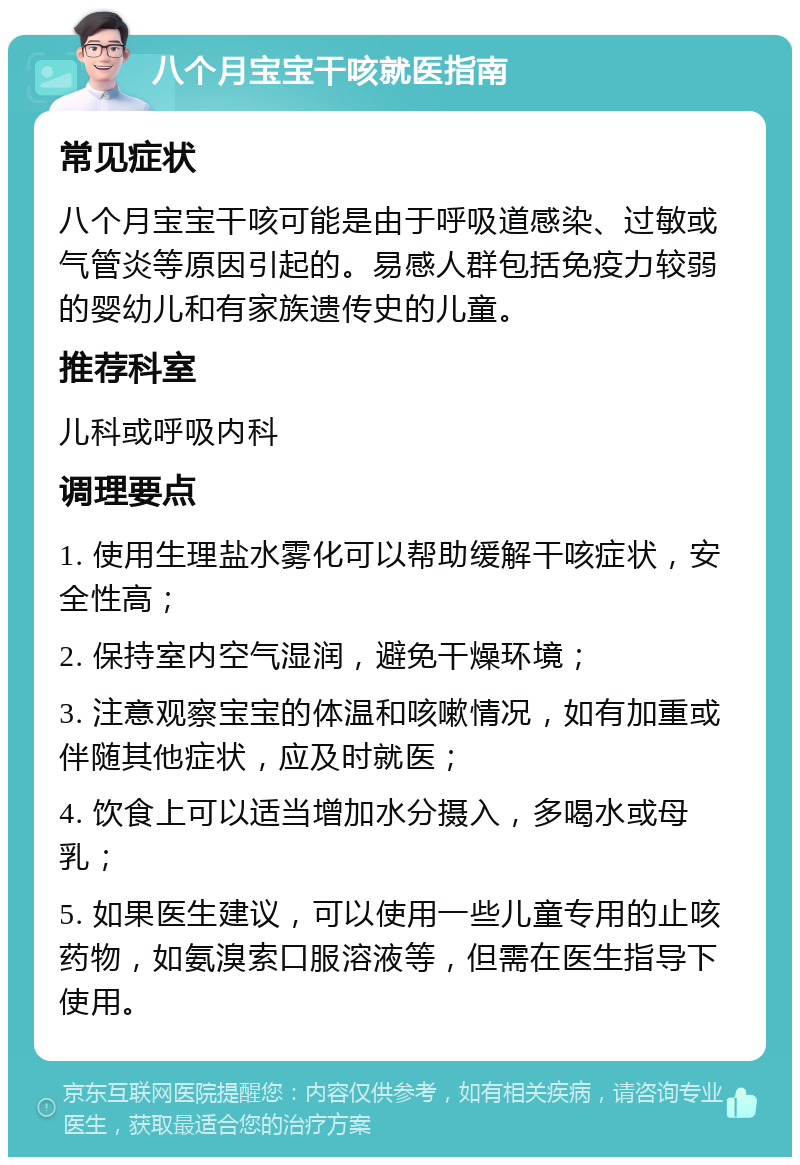 八个月宝宝干咳就医指南 常见症状 八个月宝宝干咳可能是由于呼吸道感染、过敏或气管炎等原因引起的。易感人群包括免疫力较弱的婴幼儿和有家族遗传史的儿童。 推荐科室 儿科或呼吸内科 调理要点 1. 使用生理盐水雾化可以帮助缓解干咳症状，安全性高； 2. 保持室内空气湿润，避免干燥环境； 3. 注意观察宝宝的体温和咳嗽情况，如有加重或伴随其他症状，应及时就医； 4. 饮食上可以适当增加水分摄入，多喝水或母乳； 5. 如果医生建议，可以使用一些儿童专用的止咳药物，如氨溴索口服溶液等，但需在医生指导下使用。