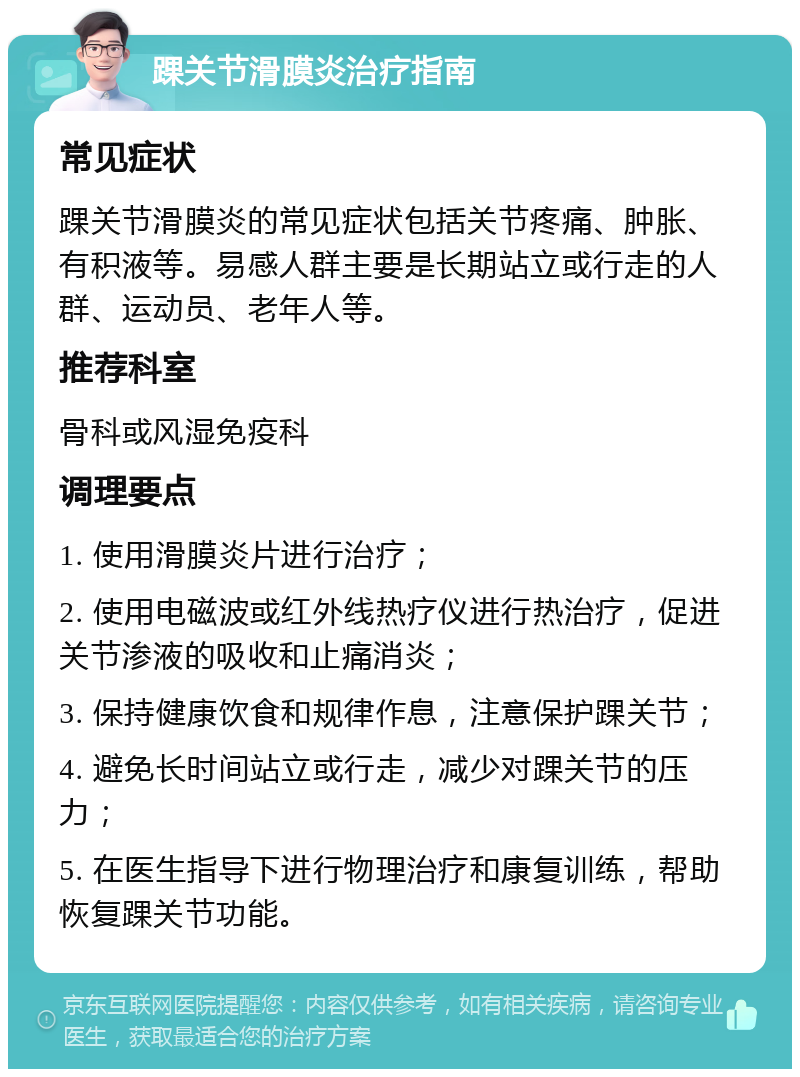 踝关节滑膜炎治疗指南 常见症状 踝关节滑膜炎的常见症状包括关节疼痛、肿胀、有积液等。易感人群主要是长期站立或行走的人群、运动员、老年人等。 推荐科室 骨科或风湿免疫科 调理要点 1. 使用滑膜炎片进行治疗； 2. 使用电磁波或红外线热疗仪进行热治疗，促进关节渗液的吸收和止痛消炎； 3. 保持健康饮食和规律作息，注意保护踝关节； 4. 避免长时间站立或行走，减少对踝关节的压力； 5. 在医生指导下进行物理治疗和康复训练，帮助恢复踝关节功能。