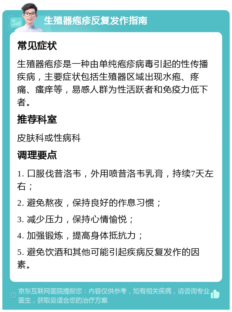 生殖器疱疹反复发作指南 常见症状 生殖器疱疹是一种由单纯疱疹病毒引起的性传播疾病，主要症状包括生殖器区域出现水疱、疼痛、瘙痒等，易感人群为性活跃者和免疫力低下者。 推荐科室 皮肤科或性病科 调理要点 1. 口服伐昔洛韦，外用喷昔洛韦乳膏，持续7天左右； 2. 避免熬夜，保持良好的作息习惯； 3. 减少压力，保持心情愉悦； 4. 加强锻炼，提高身体抵抗力； 5. 避免饮酒和其他可能引起疾病反复发作的因素。