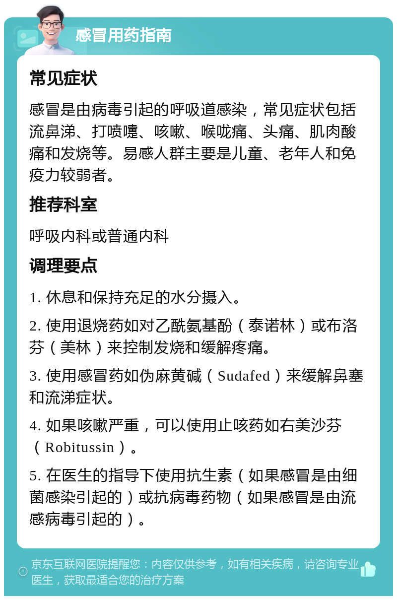 感冒用药指南 常见症状 感冒是由病毒引起的呼吸道感染，常见症状包括流鼻涕、打喷嚏、咳嗽、喉咙痛、头痛、肌肉酸痛和发烧等。易感人群主要是儿童、老年人和免疫力较弱者。 推荐科室 呼吸内科或普通内科 调理要点 1. 休息和保持充足的水分摄入。 2. 使用退烧药如对乙酰氨基酚（泰诺林）或布洛芬（美林）来控制发烧和缓解疼痛。 3. 使用感冒药如伪麻黄碱（Sudafed）来缓解鼻塞和流涕症状。 4. 如果咳嗽严重，可以使用止咳药如右美沙芬（Robitussin）。 5. 在医生的指导下使用抗生素（如果感冒是由细菌感染引起的）或抗病毒药物（如果感冒是由流感病毒引起的）。