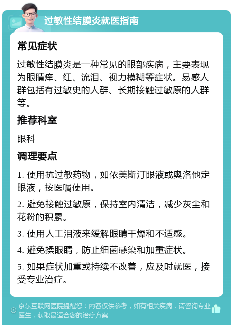 过敏性结膜炎就医指南 常见症状 过敏性结膜炎是一种常见的眼部疾病，主要表现为眼睛痒、红、流泪、视力模糊等症状。易感人群包括有过敏史的人群、长期接触过敏原的人群等。 推荐科室 眼科 调理要点 1. 使用抗过敏药物，如依美斯汀眼液或奥洛他定眼液，按医嘱使用。 2. 避免接触过敏原，保持室内清洁，减少灰尘和花粉的积累。 3. 使用人工泪液来缓解眼睛干燥和不适感。 4. 避免揉眼睛，防止细菌感染和加重症状。 5. 如果症状加重或持续不改善，应及时就医，接受专业治疗。