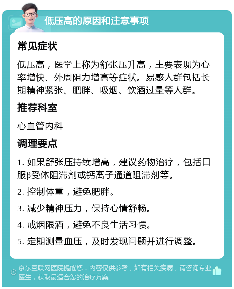 低压高的原因和注意事项 常见症状 低压高，医学上称为舒张压升高，主要表现为心率增快、外周阻力增高等症状。易感人群包括长期精神紧张、肥胖、吸烟、饮酒过量等人群。 推荐科室 心血管内科 调理要点 1. 如果舒张压持续增高，建议药物治疗，包括口服β受体阻滞剂或钙离子通道阻滞剂等。 2. 控制体重，避免肥胖。 3. 减少精神压力，保持心情舒畅。 4. 戒烟限酒，避免不良生活习惯。 5. 定期测量血压，及时发现问题并进行调整。