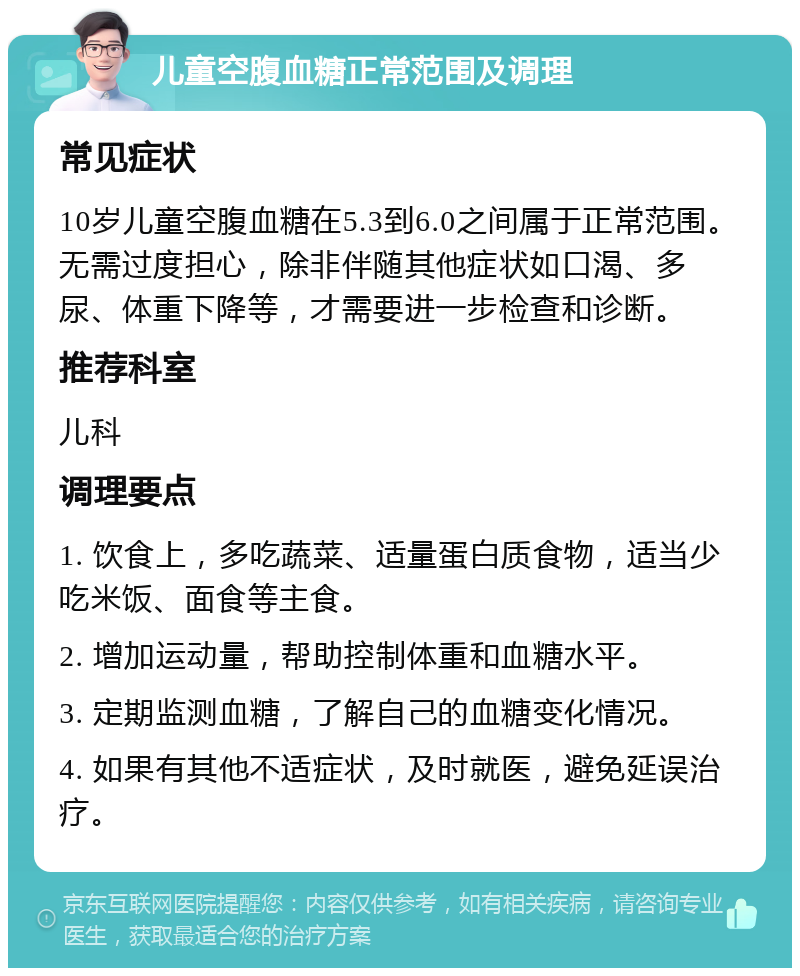 儿童空腹血糖正常范围及调理 常见症状 10岁儿童空腹血糖在5.3到6.0之间属于正常范围。无需过度担心，除非伴随其他症状如口渴、多尿、体重下降等，才需要进一步检查和诊断。 推荐科室 儿科 调理要点 1. 饮食上，多吃蔬菜、适量蛋白质食物，适当少吃米饭、面食等主食。 2. 增加运动量，帮助控制体重和血糖水平。 3. 定期监测血糖，了解自己的血糖变化情况。 4. 如果有其他不适症状，及时就医，避免延误治疗。