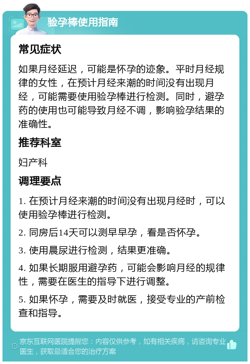 验孕棒使用指南 常见症状 如果月经延迟，可能是怀孕的迹象。平时月经规律的女性，在预计月经来潮的时间没有出现月经，可能需要使用验孕棒进行检测。同时，避孕药的使用也可能导致月经不调，影响验孕结果的准确性。 推荐科室 妇产科 调理要点 1. 在预计月经来潮的时间没有出现月经时，可以使用验孕棒进行检测。 2. 同房后14天可以测早早孕，看是否怀孕。 3. 使用晨尿进行检测，结果更准确。 4. 如果长期服用避孕药，可能会影响月经的规律性，需要在医生的指导下进行调整。 5. 如果怀孕，需要及时就医，接受专业的产前检查和指导。