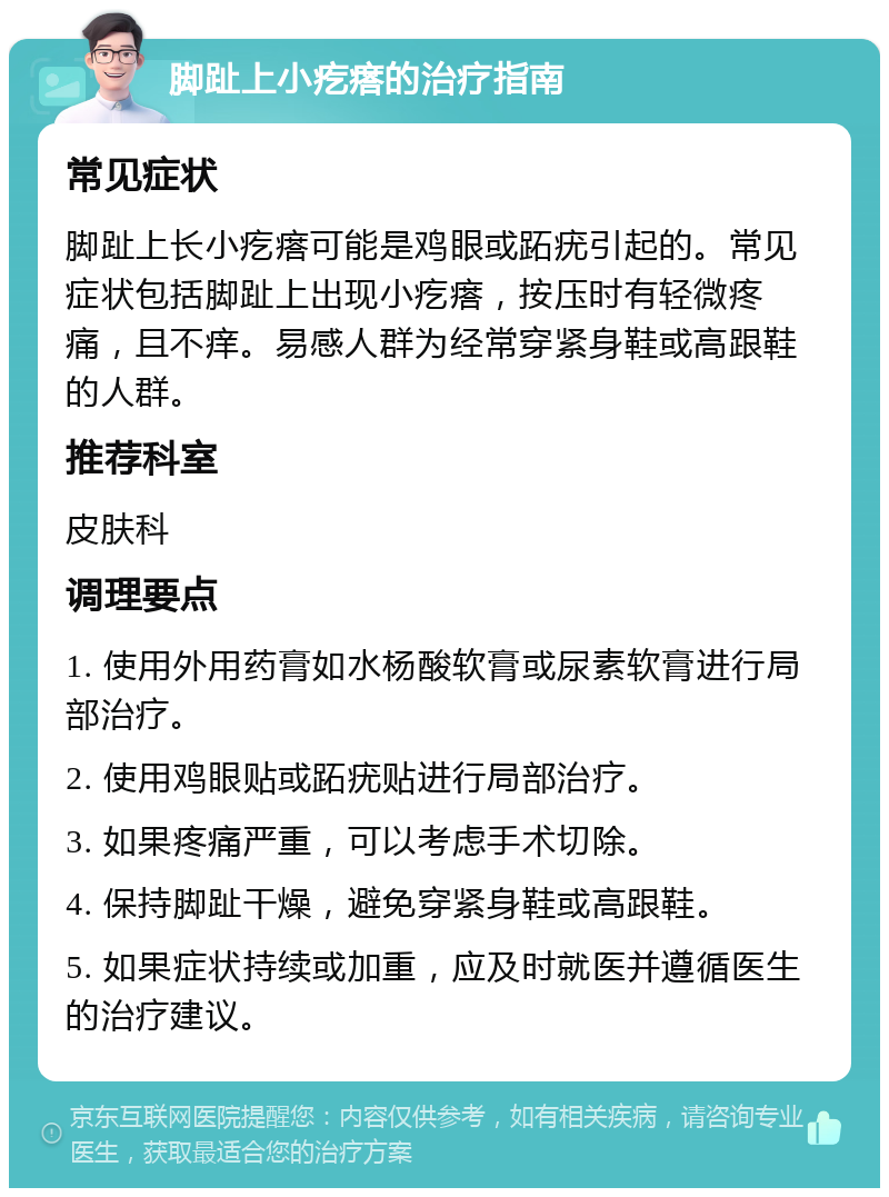 脚趾上小疙瘩的治疗指南 常见症状 脚趾上长小疙瘩可能是鸡眼或跖疣引起的。常见症状包括脚趾上出现小疙瘩，按压时有轻微疼痛，且不痒。易感人群为经常穿紧身鞋或高跟鞋的人群。 推荐科室 皮肤科 调理要点 1. 使用外用药膏如水杨酸软膏或尿素软膏进行局部治疗。 2. 使用鸡眼贴或跖疣贴进行局部治疗。 3. 如果疼痛严重，可以考虑手术切除。 4. 保持脚趾干燥，避免穿紧身鞋或高跟鞋。 5. 如果症状持续或加重，应及时就医并遵循医生的治疗建议。