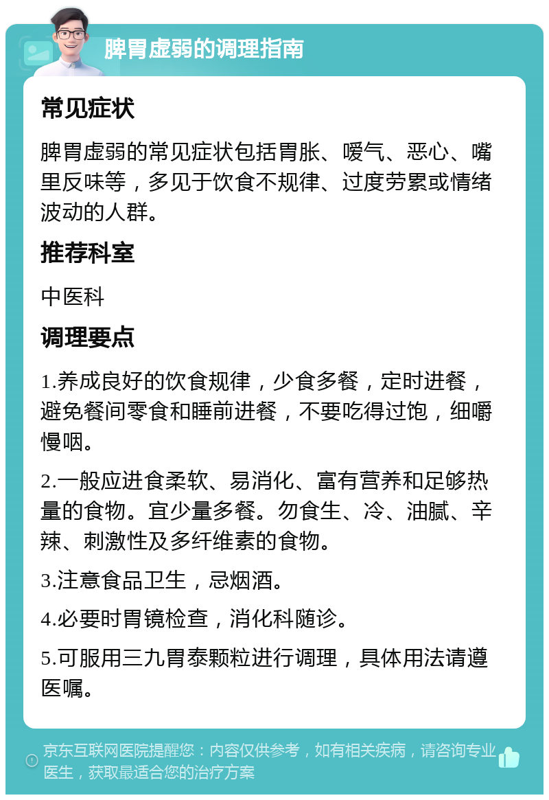 脾胃虚弱的调理指南 常见症状 脾胃虚弱的常见症状包括胃胀、嗳气、恶心、嘴里反味等，多见于饮食不规律、过度劳累或情绪波动的人群。 推荐科室 中医科 调理要点 1.养成良好的饮食规律，少食多餐，定时进餐，避免餐间零食和睡前进餐，不要吃得过饱，细嚼慢咽。 2.一般应进食柔软、易消化、富有营养和足够热量的食物。宜少量多餐。勿食生、冷、油腻、辛辣、刺激性及多纤维素的食物。 3.注意食品卫生，忌烟酒。 4.必要时胃镜检查，消化科随诊。 5.可服用三九胃泰颗粒进行调理，具体用法请遵医嘱。