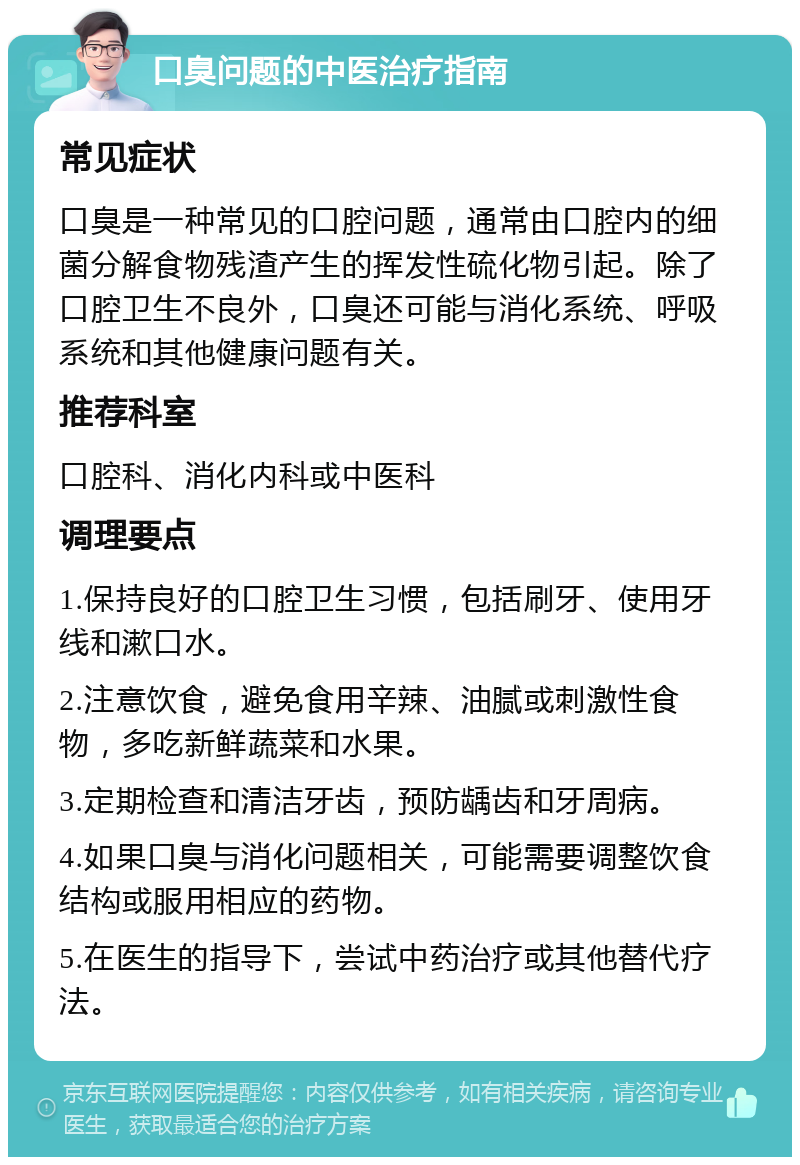 口臭问题的中医治疗指南 常见症状 口臭是一种常见的口腔问题，通常由口腔内的细菌分解食物残渣产生的挥发性硫化物引起。除了口腔卫生不良外，口臭还可能与消化系统、呼吸系统和其他健康问题有关。 推荐科室 口腔科、消化内科或中医科 调理要点 1.保持良好的口腔卫生习惯，包括刷牙、使用牙线和漱口水。 2.注意饮食，避免食用辛辣、油腻或刺激性食物，多吃新鲜蔬菜和水果。 3.定期检查和清洁牙齿，预防龋齿和牙周病。 4.如果口臭与消化问题相关，可能需要调整饮食结构或服用相应的药物。 5.在医生的指导下，尝试中药治疗或其他替代疗法。