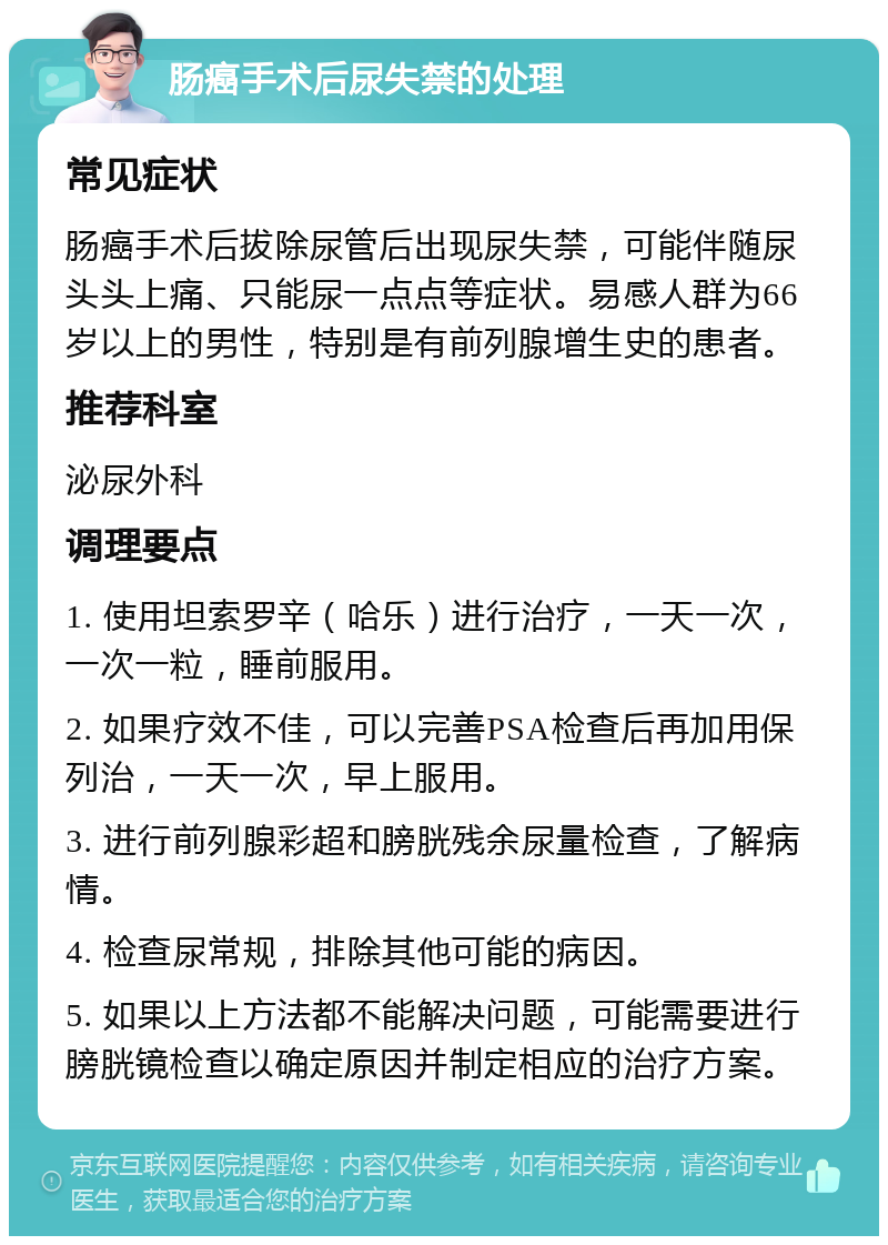 肠癌手术后尿失禁的处理 常见症状 肠癌手术后拔除尿管后出现尿失禁，可能伴随尿头头上痛、只能尿一点点等症状。易感人群为66岁以上的男性，特别是有前列腺增生史的患者。 推荐科室 泌尿外科 调理要点 1. 使用坦索罗辛（哈乐）进行治疗，一天一次，一次一粒，睡前服用。 2. 如果疗效不佳，可以完善PSA检查后再加用保列治，一天一次，早上服用。 3. 进行前列腺彩超和膀胱残余尿量检查，了解病情。 4. 检查尿常规，排除其他可能的病因。 5. 如果以上方法都不能解决问题，可能需要进行膀胱镜检查以确定原因并制定相应的治疗方案。