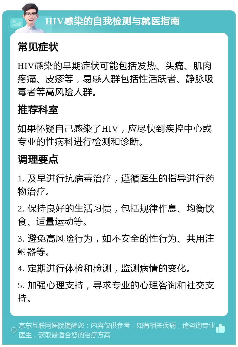 HIV感染的自我检测与就医指南 常见症状 HIV感染的早期症状可能包括发热、头痛、肌肉疼痛、皮疹等，易感人群包括性活跃者、静脉吸毒者等高风险人群。 推荐科室 如果怀疑自己感染了HIV，应尽快到疾控中心或专业的性病科进行检测和诊断。 调理要点 1. 及早进行抗病毒治疗，遵循医生的指导进行药物治疗。 2. 保持良好的生活习惯，包括规律作息、均衡饮食、适量运动等。 3. 避免高风险行为，如不安全的性行为、共用注射器等。 4. 定期进行体检和检测，监测病情的变化。 5. 加强心理支持，寻求专业的心理咨询和社交支持。