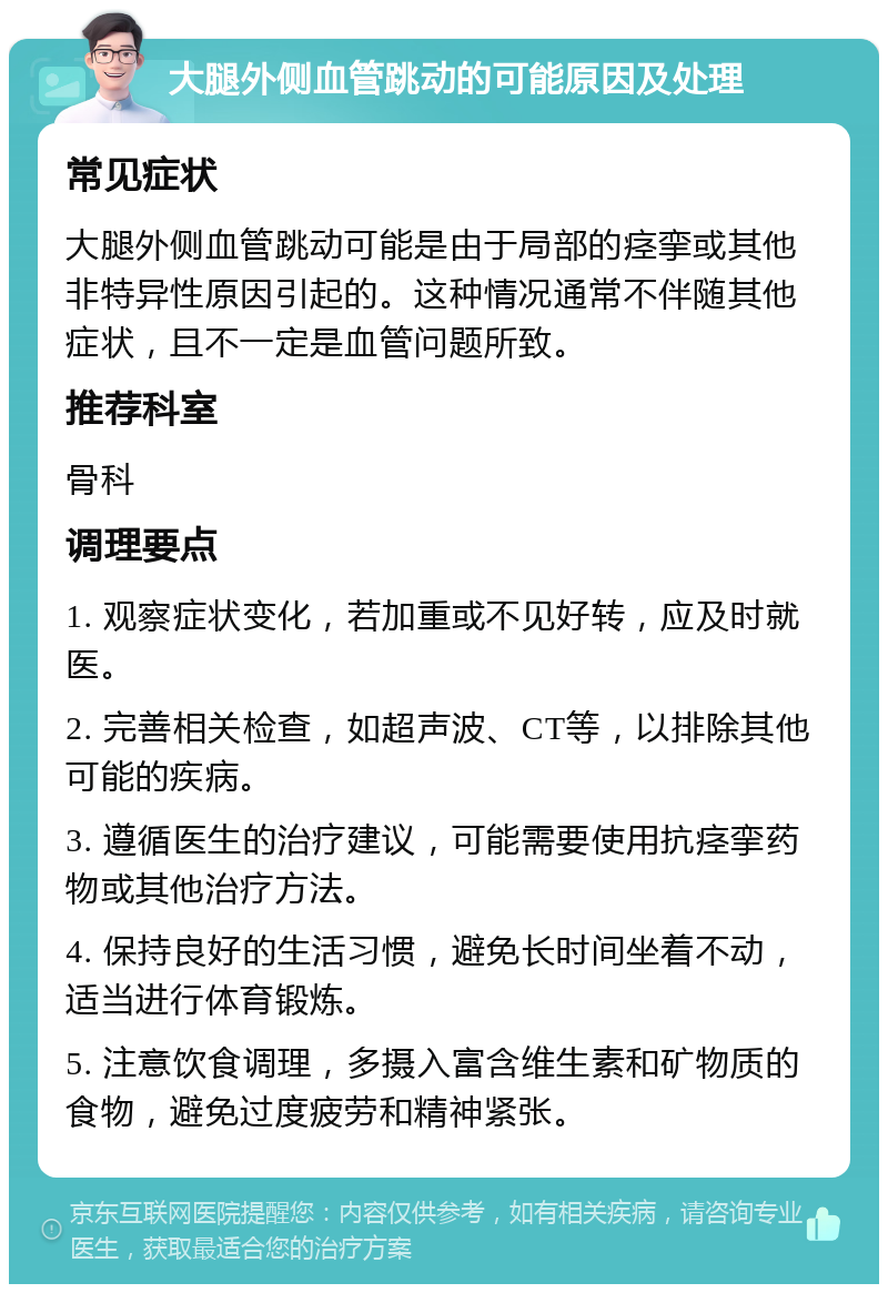 大腿外侧血管跳动的可能原因及处理 常见症状 大腿外侧血管跳动可能是由于局部的痉挛或其他非特异性原因引起的。这种情况通常不伴随其他症状，且不一定是血管问题所致。 推荐科室 骨科 调理要点 1. 观察症状变化，若加重或不见好转，应及时就医。 2. 完善相关检查，如超声波、CT等，以排除其他可能的疾病。 3. 遵循医生的治疗建议，可能需要使用抗痉挛药物或其他治疗方法。 4. 保持良好的生活习惯，避免长时间坐着不动，适当进行体育锻炼。 5. 注意饮食调理，多摄入富含维生素和矿物质的食物，避免过度疲劳和精神紧张。