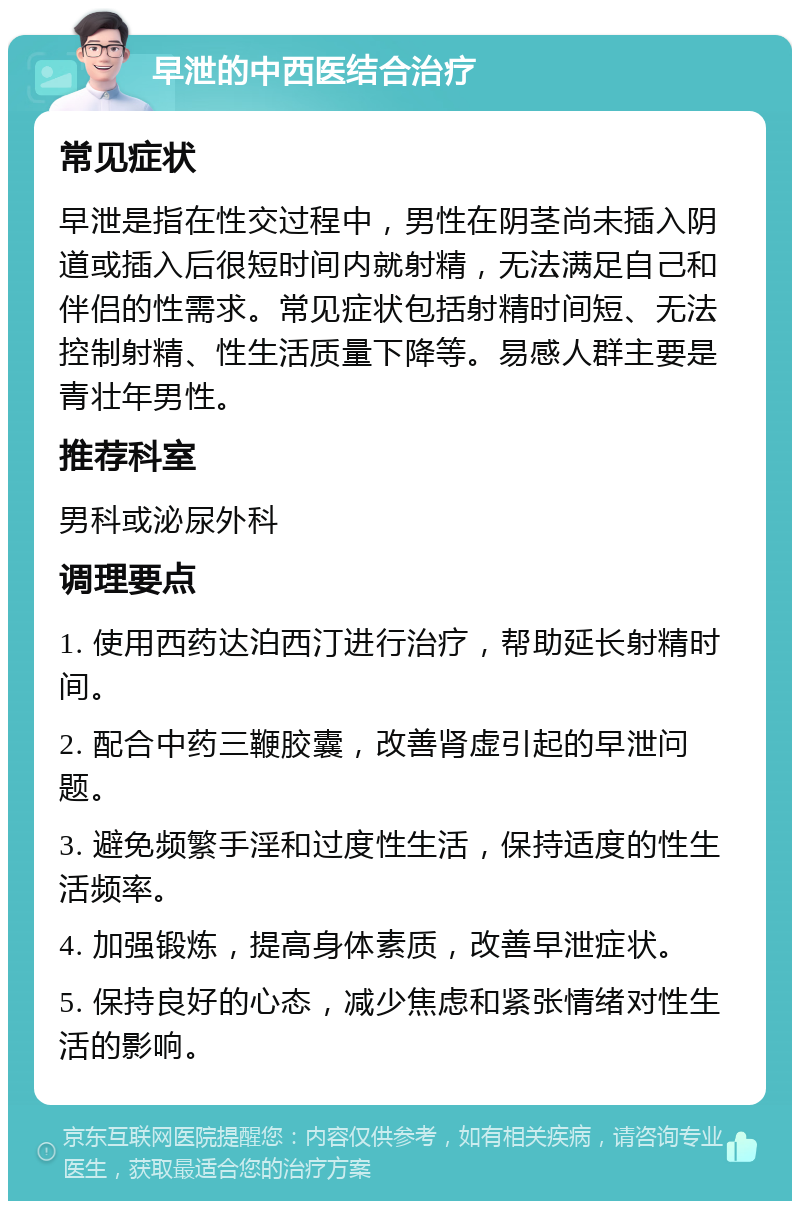 早泄的中西医结合治疗 常见症状 早泄是指在性交过程中，男性在阴茎尚未插入阴道或插入后很短时间内就射精，无法满足自己和伴侣的性需求。常见症状包括射精时间短、无法控制射精、性生活质量下降等。易感人群主要是青壮年男性。 推荐科室 男科或泌尿外科 调理要点 1. 使用西药达泊西汀进行治疗，帮助延长射精时间。 2. 配合中药三鞭胶囊，改善肾虚引起的早泄问题。 3. 避免频繁手淫和过度性生活，保持适度的性生活频率。 4. 加强锻炼，提高身体素质，改善早泄症状。 5. 保持良好的心态，减少焦虑和紧张情绪对性生活的影响。