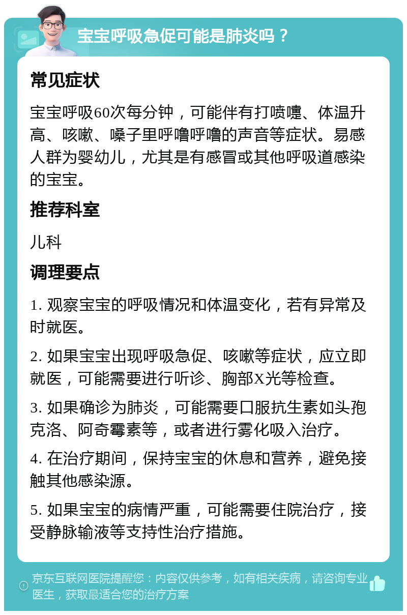 宝宝呼吸急促可能是肺炎吗？ 常见症状 宝宝呼吸60次每分钟，可能伴有打喷嚏、体温升高、咳嗽、嗓子里呼噜呼噜的声音等症状。易感人群为婴幼儿，尤其是有感冒或其他呼吸道感染的宝宝。 推荐科室 儿科 调理要点 1. 观察宝宝的呼吸情况和体温变化，若有异常及时就医。 2. 如果宝宝出现呼吸急促、咳嗽等症状，应立即就医，可能需要进行听诊、胸部X光等检查。 3. 如果确诊为肺炎，可能需要口服抗生素如头孢克洛、阿奇霉素等，或者进行雾化吸入治疗。 4. 在治疗期间，保持宝宝的休息和营养，避免接触其他感染源。 5. 如果宝宝的病情严重，可能需要住院治疗，接受静脉输液等支持性治疗措施。