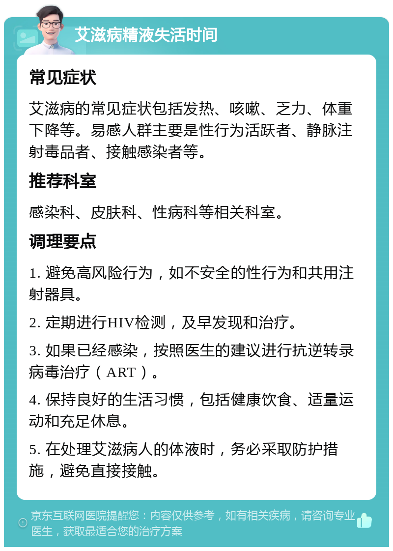 艾滋病精液失活时间 常见症状 艾滋病的常见症状包括发热、咳嗽、乏力、体重下降等。易感人群主要是性行为活跃者、静脉注射毒品者、接触感染者等。 推荐科室 感染科、皮肤科、性病科等相关科室。 调理要点 1. 避免高风险行为，如不安全的性行为和共用注射器具。 2. 定期进行HIV检测，及早发现和治疗。 3. 如果已经感染，按照医生的建议进行抗逆转录病毒治疗（ART）。 4. 保持良好的生活习惯，包括健康饮食、适量运动和充足休息。 5. 在处理艾滋病人的体液时，务必采取防护措施，避免直接接触。