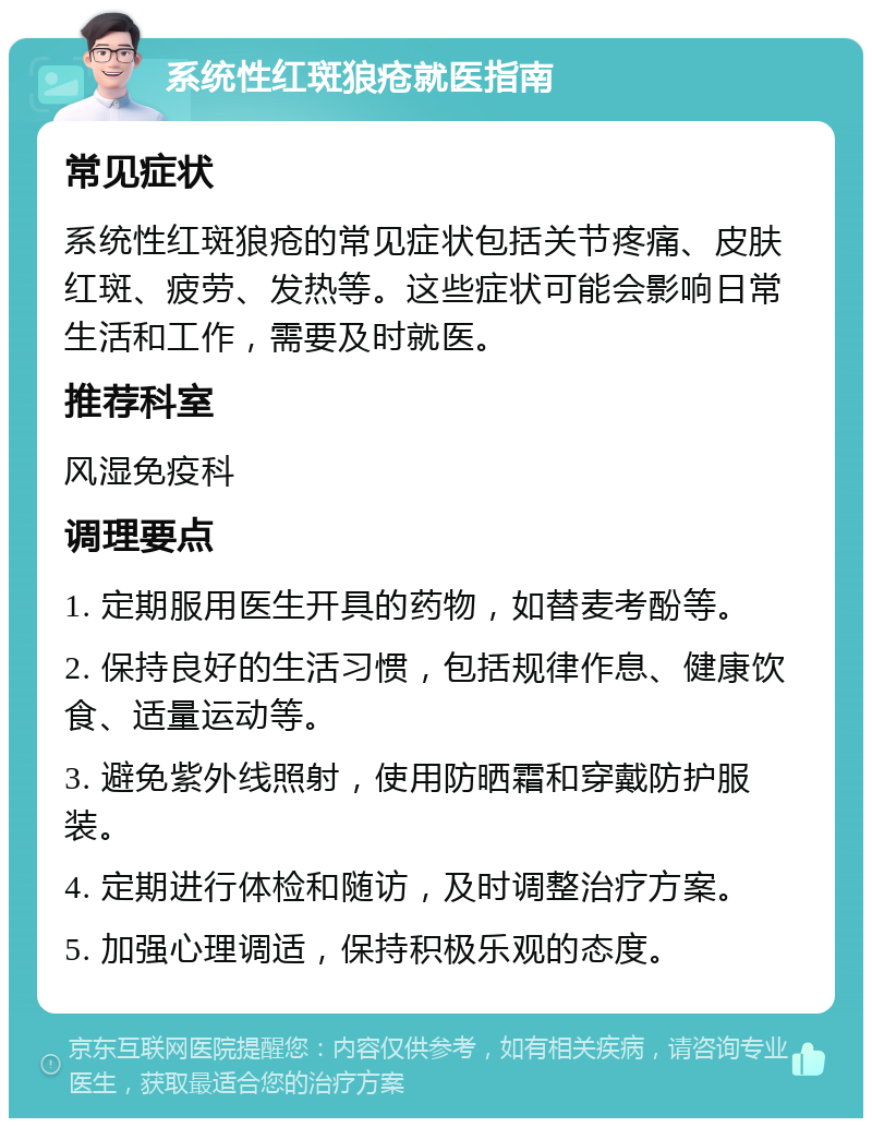 系统性红斑狼疮就医指南 常见症状 系统性红斑狼疮的常见症状包括关节疼痛、皮肤红斑、疲劳、发热等。这些症状可能会影响日常生活和工作，需要及时就医。 推荐科室 风湿免疫科 调理要点 1. 定期服用医生开具的药物，如替麦考酚等。 2. 保持良好的生活习惯，包括规律作息、健康饮食、适量运动等。 3. 避免紫外线照射，使用防晒霜和穿戴防护服装。 4. 定期进行体检和随访，及时调整治疗方案。 5. 加强心理调适，保持积极乐观的态度。