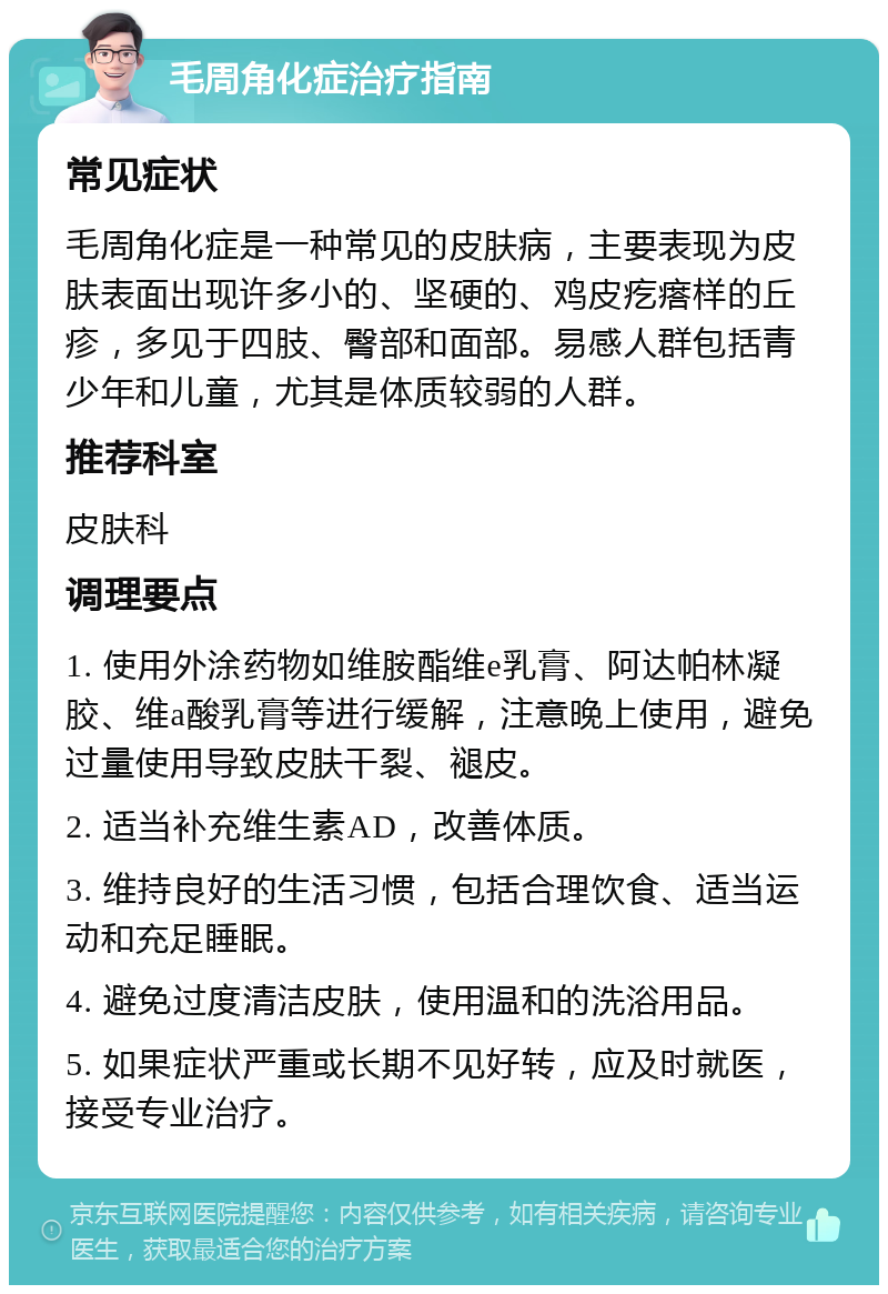 毛周角化症治疗指南 常见症状 毛周角化症是一种常见的皮肤病，主要表现为皮肤表面出现许多小的、坚硬的、鸡皮疙瘩样的丘疹，多见于四肢、臀部和面部。易感人群包括青少年和儿童，尤其是体质较弱的人群。 推荐科室 皮肤科 调理要点 1. 使用外涂药物如维胺酯维e乳膏、阿达帕林凝胶、维a酸乳膏等进行缓解，注意晚上使用，避免过量使用导致皮肤干裂、褪皮。 2. 适当补充维生素AD，改善体质。 3. 维持良好的生活习惯，包括合理饮食、适当运动和充足睡眠。 4. 避免过度清洁皮肤，使用温和的洗浴用品。 5. 如果症状严重或长期不见好转，应及时就医，接受专业治疗。