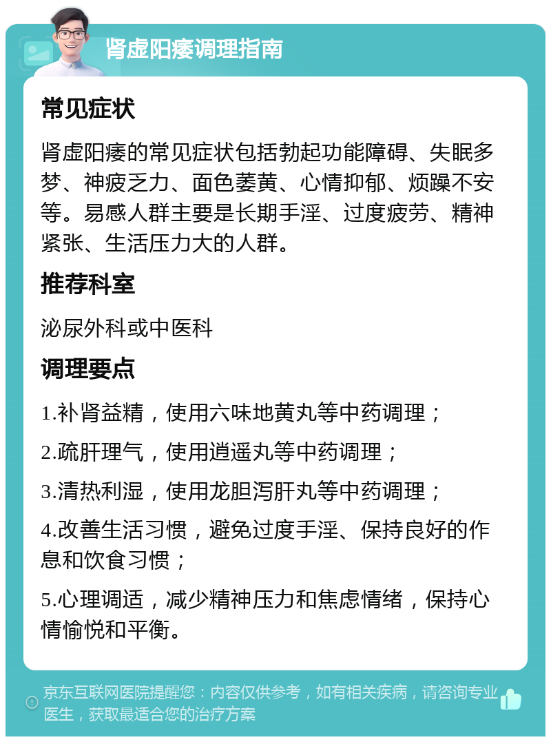 肾虚阳痿调理指南 常见症状 肾虚阳痿的常见症状包括勃起功能障碍、失眠多梦、神疲乏力、面色萎黄、心情抑郁、烦躁不安等。易感人群主要是长期手淫、过度疲劳、精神紧张、生活压力大的人群。 推荐科室 泌尿外科或中医科 调理要点 1.补肾益精，使用六味地黄丸等中药调理； 2.疏肝理气，使用逍遥丸等中药调理； 3.清热利湿，使用龙胆泻肝丸等中药调理； 4.改善生活习惯，避免过度手淫、保持良好的作息和饮食习惯； 5.心理调适，减少精神压力和焦虑情绪，保持心情愉悦和平衡。