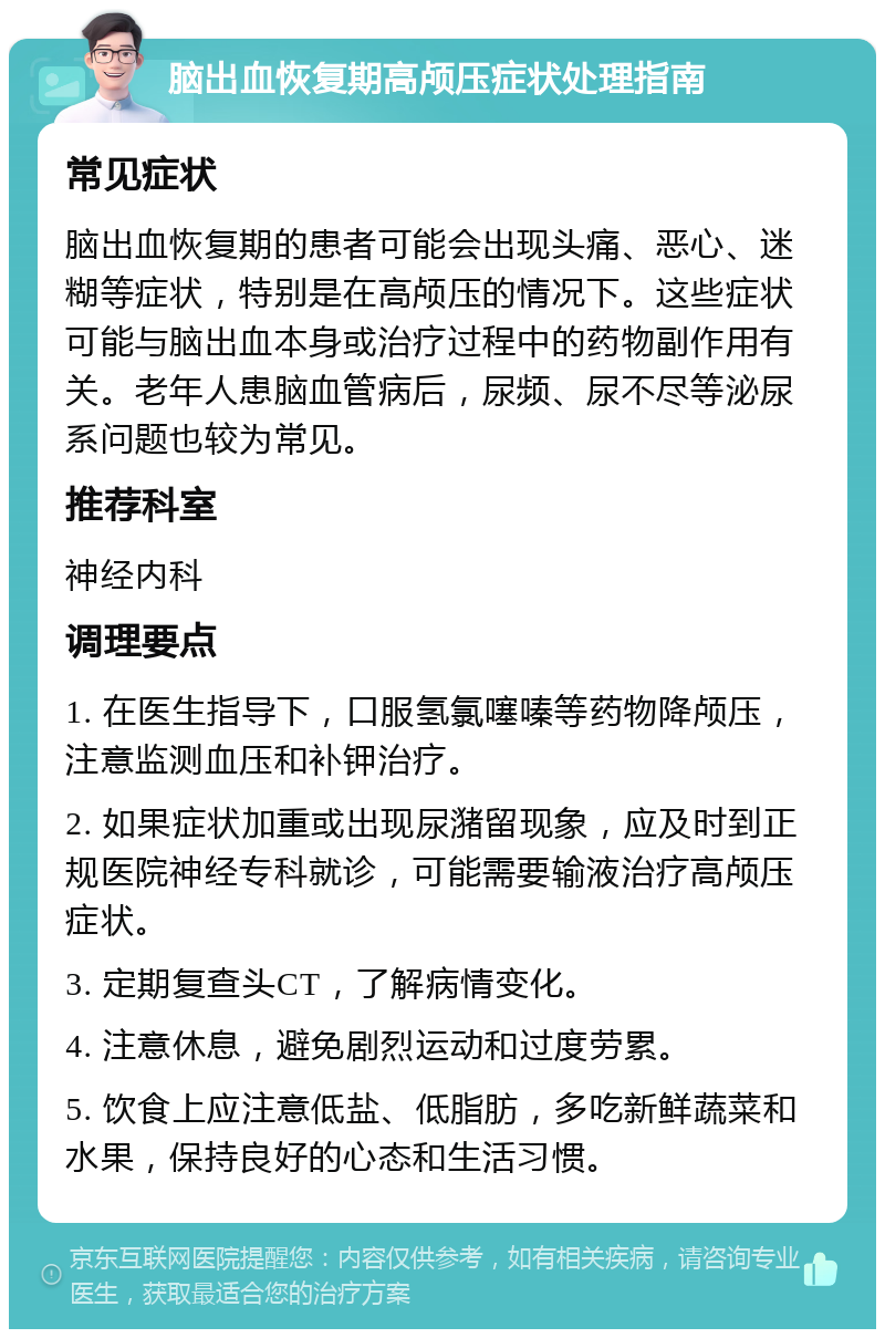 脑出血恢复期高颅压症状处理指南 常见症状 脑出血恢复期的患者可能会出现头痛、恶心、迷糊等症状，特别是在高颅压的情况下。这些症状可能与脑出血本身或治疗过程中的药物副作用有关。老年人患脑血管病后，尿频、尿不尽等泌尿系问题也较为常见。 推荐科室 神经内科 调理要点 1. 在医生指导下，口服氢氯噻嗪等药物降颅压，注意监测血压和补钾治疗。 2. 如果症状加重或出现尿潴留现象，应及时到正规医院神经专科就诊，可能需要输液治疗高颅压症状。 3. 定期复查头CT，了解病情变化。 4. 注意休息，避免剧烈运动和过度劳累。 5. 饮食上应注意低盐、低脂肪，多吃新鲜蔬菜和水果，保持良好的心态和生活习惯。