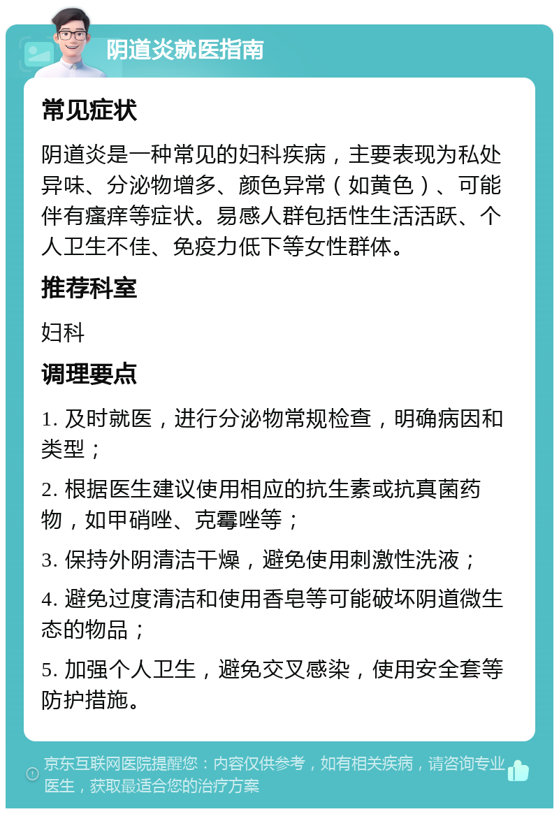 阴道炎就医指南 常见症状 阴道炎是一种常见的妇科疾病，主要表现为私处异味、分泌物增多、颜色异常（如黄色）、可能伴有瘙痒等症状。易感人群包括性生活活跃、个人卫生不佳、免疫力低下等女性群体。 推荐科室 妇科 调理要点 1. 及时就医，进行分泌物常规检查，明确病因和类型； 2. 根据医生建议使用相应的抗生素或抗真菌药物，如甲硝唑、克霉唑等； 3. 保持外阴清洁干燥，避免使用刺激性洗液； 4. 避免过度清洁和使用香皂等可能破坏阴道微生态的物品； 5. 加强个人卫生，避免交叉感染，使用安全套等防护措施。