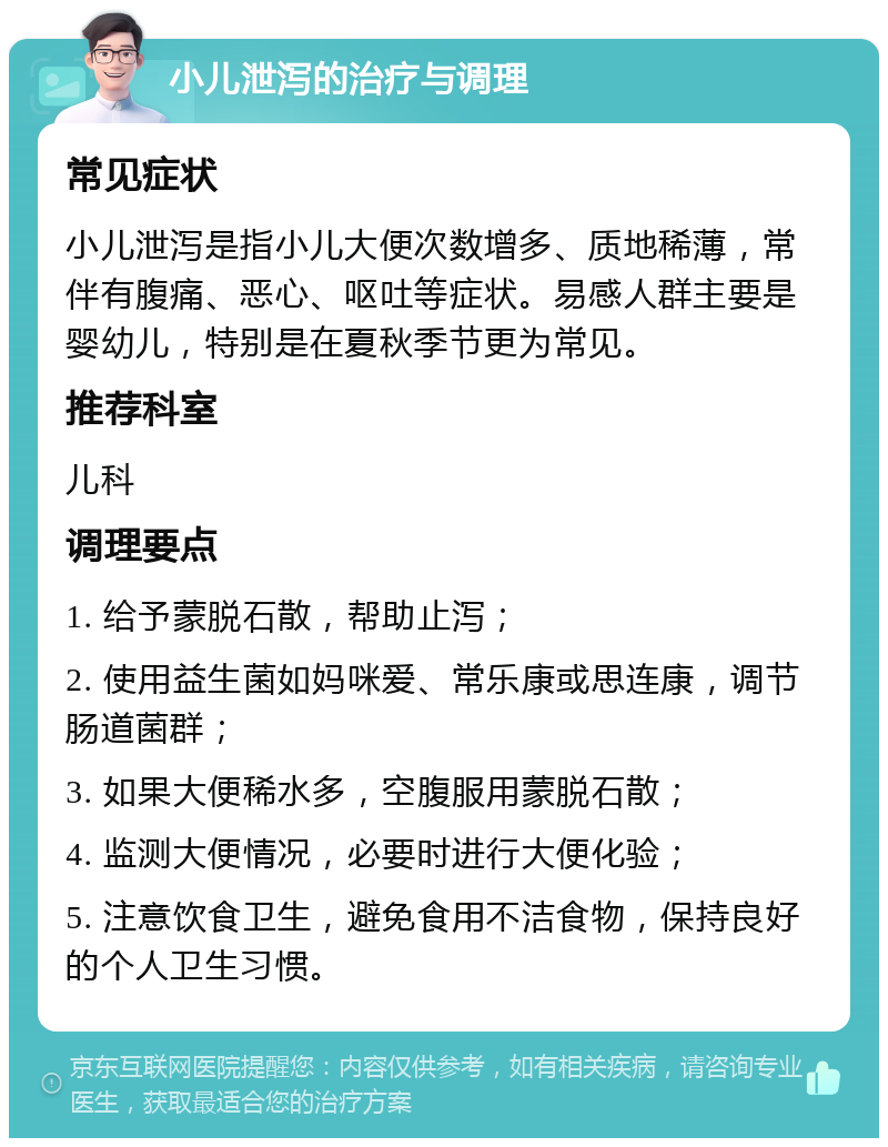 小儿泄泻的治疗与调理 常见症状 小儿泄泻是指小儿大便次数增多、质地稀薄，常伴有腹痛、恶心、呕吐等症状。易感人群主要是婴幼儿，特别是在夏秋季节更为常见。 推荐科室 儿科 调理要点 1. 给予蒙脱石散，帮助止泻； 2. 使用益生菌如妈咪爱、常乐康或思连康，调节肠道菌群； 3. 如果大便稀水多，空腹服用蒙脱石散； 4. 监测大便情况，必要时进行大便化验； 5. 注意饮食卫生，避免食用不洁食物，保持良好的个人卫生习惯。