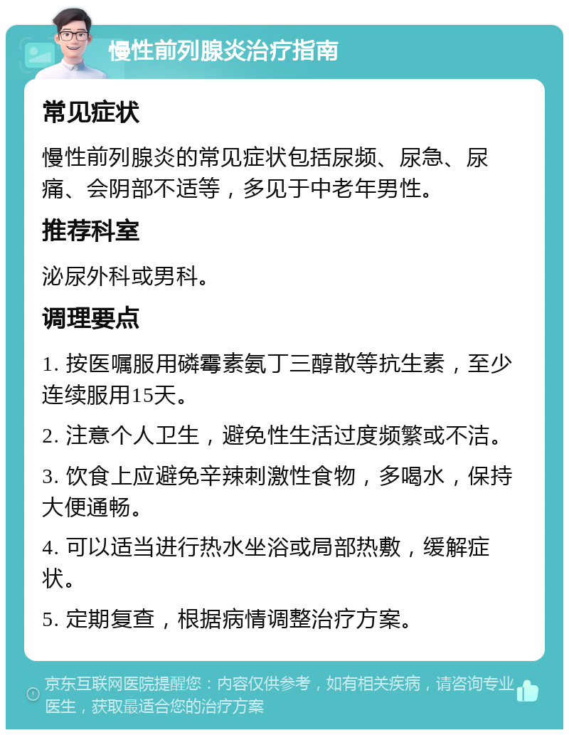 慢性前列腺炎治疗指南 常见症状 慢性前列腺炎的常见症状包括尿频、尿急、尿痛、会阴部不适等，多见于中老年男性。 推荐科室 泌尿外科或男科。 调理要点 1. 按医嘱服用磷霉素氨丁三醇散等抗生素，至少连续服用15天。 2. 注意个人卫生，避免性生活过度频繁或不洁。 3. 饮食上应避免辛辣刺激性食物，多喝水，保持大便通畅。 4. 可以适当进行热水坐浴或局部热敷，缓解症状。 5. 定期复查，根据病情调整治疗方案。