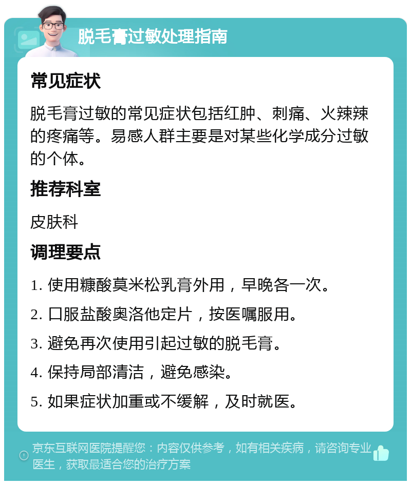 脱毛膏过敏处理指南 常见症状 脱毛膏过敏的常见症状包括红肿、刺痛、火辣辣的疼痛等。易感人群主要是对某些化学成分过敏的个体。 推荐科室 皮肤科 调理要点 1. 使用糠酸莫米松乳膏外用，早晚各一次。 2. 口服盐酸奥洛他定片，按医嘱服用。 3. 避免再次使用引起过敏的脱毛膏。 4. 保持局部清洁，避免感染。 5. 如果症状加重或不缓解，及时就医。