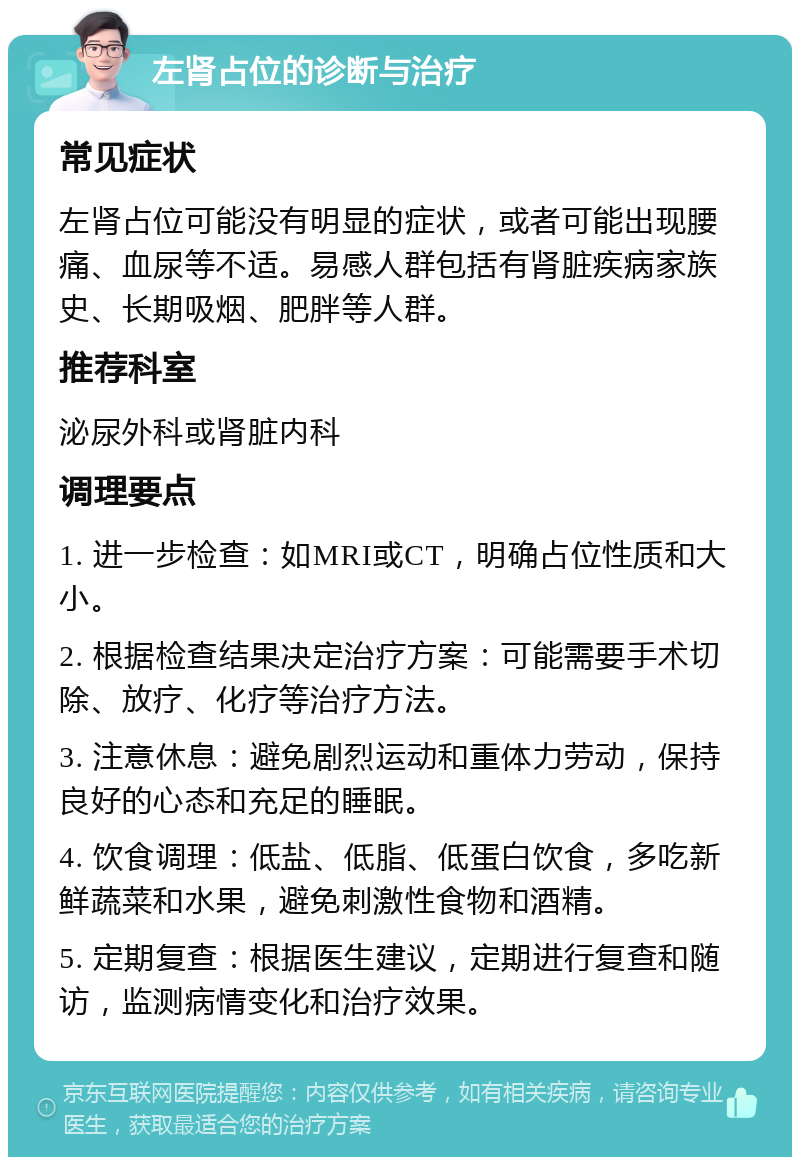 左肾占位的诊断与治疗 常见症状 左肾占位可能没有明显的症状，或者可能出现腰痛、血尿等不适。易感人群包括有肾脏疾病家族史、长期吸烟、肥胖等人群。 推荐科室 泌尿外科或肾脏内科 调理要点 1. 进一步检查：如MRI或CT，明确占位性质和大小。 2. 根据检查结果决定治疗方案：可能需要手术切除、放疗、化疗等治疗方法。 3. 注意休息：避免剧烈运动和重体力劳动，保持良好的心态和充足的睡眠。 4. 饮食调理：低盐、低脂、低蛋白饮食，多吃新鲜蔬菜和水果，避免刺激性食物和酒精。 5. 定期复查：根据医生建议，定期进行复查和随访，监测病情变化和治疗效果。