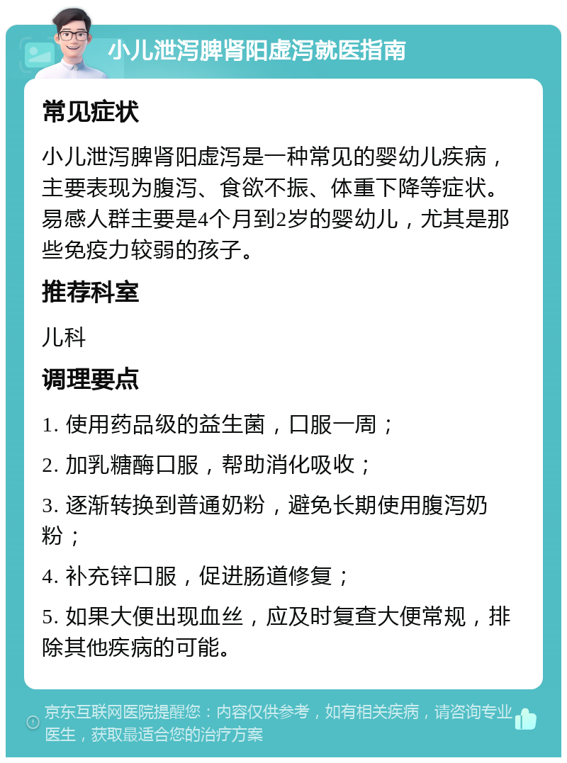 小儿泄泻脾肾阳虚泻就医指南 常见症状 小儿泄泻脾肾阳虚泻是一种常见的婴幼儿疾病，主要表现为腹泻、食欲不振、体重下降等症状。易感人群主要是4个月到2岁的婴幼儿，尤其是那些免疫力较弱的孩子。 推荐科室 儿科 调理要点 1. 使用药品级的益生菌，口服一周； 2. 加乳糖酶口服，帮助消化吸收； 3. 逐渐转换到普通奶粉，避免长期使用腹泻奶粉； 4. 补充锌口服，促进肠道修复； 5. 如果大便出现血丝，应及时复查大便常规，排除其他疾病的可能。